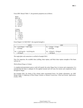 IIB-21
Design Examples V14.0
AMERICAN INSTITUTE OF STEEL CONSTRUCTION
From AISC Manual Table 1-1, the geometric properties are as follows:
Beam
W18×50
d = 18.0 in.
bf = 7.50 in.
tf = 0.570 in.
tw = 0.355 in.
Zx = 101 in.3
Column
W14×99
d = 14.2 in.
bf = 14.6 in.
tf = 0.780 in.
tw = 0.485 in.
kdes = 1.38 in.
From Chapter 2 of ASCE/SEI 7, the required strength is:
LRFD ASD
Ru = 1.2(7.0 kips) + 1.6(21 kips)
= 42.0 kips
Mu = 1.2(42 kip-ft) + 1.6(126 kip-ft)
= 252 kip-ft
Ra = 7.0 kips + 21 kips
= 28.0 kips
Ma = 42 kip-ft + 126 kip-ft
= 168 kip-ft
The single-plate web connection is verified in Example II.B-1.
Note: By inspection, the available shear yielding, shear rupture, and block shear rupture strengths of the beam
web are o.k.
Weld of Beam Flange to Column
A complete-joint-penetration groove weld will transfer the entire flange force in tension and compression. It is
assumed that the beam is adequate for the applied moment and will carry the tension and compression forces
through the flanges.
See Example II.B-1 for checks of the column under concentrated forces. For further information, see AISC
Design Guide 13 Stiffening of Wide-Flange Columns at Moment Connections: Wind and Seismic Applications.
(Carter, 1999).
Return to Table of Contents
 