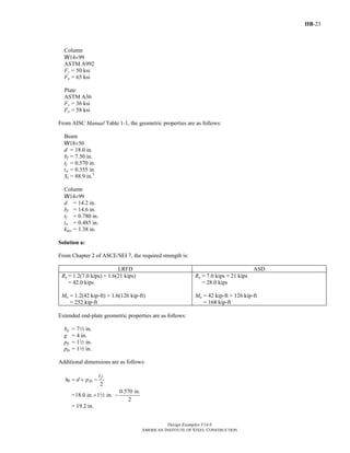 IIB-23
Design Examples V14.0
AMERICAN INSTITUTE OF STEEL CONSTRUCTION
Column
W14×99
ASTM A992
Fy = 50 ksi
Fu = 65 ksi
Plate
ASTM A36
Fy = 36 ksi
Fu = 58 ksi
From AISC Manual Table 1-1, the geometric properties are as follows:
Beam
W18×50
d = 18.0 in.
bf = 7.50 in.
tf = 0.570 in.
tw = 0.355 in.
Sx = 88.9 in.3
Column
W14×99
d = 14.2 in.
bf = 14.6 in.
tf = 0.780 in.
tw = 0.485 in.
kdes = 1.38 in.
Solution a:
From Chapter 2 of ASCE/SEI 7, the required strength is:
LRFD ASD
Ru = 1.2(7.0 kips) + 1.6(21 kips)
= 42.0 kips
Mu = 1.2(42 kip-ft) + 1.6(126 kip-ft)
= 252 kip-ft
Ra = 7.0 kips + 21 kips
= 28.0 kips
Ma = 42 kip-ft + 126 kip-ft
= 168 kip-ft
Extended end-plate geometric properties are as follows:
bp = 72 in.
g = 4 in.
pfi = 12 in.
pfo = 12 in.
Additional dimensions are as follows:
0
2
f
fo
t
h d p= + −
=
0.570 in.
18.0 in. 1 in.
2
+ −2
= 19.2 in.
Return to Table of Contents
 