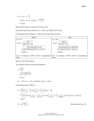 IIB-24
Design Examples V14.0
AMERICAN INSTITUTE OF STEEL CONSTRUCTION
1
2
f
fi f
t
h d p t= − − −
=
0.570 in.
18.0 in. 1 in. 0.570 in.
2
− − −2
= 15.6 in.
Required Bolt Diameter Assuming No Prying Action
From AISC Specification Table J3.2, Fnt = 90 ksi, for ASTM A325-N bolts.
From Design Guide 4 Equation 3.5, determine the required bolt diameter:
LRFD ASD
φ = 0.75
( )
Req'd
0 1
2 u
b
nt
M
d
F h h
=
πφ +
( )( )
( )( )( )
2 252 kip-ft 12 in./ft
0.75 90 ksi 19.2 in. 15.6 in.
=
π +
0.905 in.=
Use 1-in.-diameter ASTM A325-N snug-tightened
bolts.
Ω = 2.00
( )
Req'd
0 1
2 a
b
nt
M
d
F h h
Ω
=
π +
( )( )( )
( )( )
2 168 kip-ft 12 in./ft 2.00
90 ksi 19.2 in. 15.6 in.
=
π +
0.905 in.=
Use 1-in.-diameter ASTM A325-N snug-tightened
bolts.
Required End-Plate Thickness
The end-plate yield line mechanism parameter is:
2
pb g
s =
=
( )7 in. 4.00 in.
2
2
= 2.74 in.
1.50 in. 2.74 in., therefore, use 1.50 in.fi fip s p= ≤ = =
From Design Guide 4 Table 3.1:
( )1 0 1
1 1 1 2
2
p
p fi
fi fo
b
Y h h h p s
p s p g
⎡ ⎤⎛ ⎞ ⎛ ⎞
⎡ ⎤= + + − + +⎢ ⎥⎜ ⎟ ⎜ ⎟ ⎣ ⎦⎜ ⎟ ⎜ ⎟
⎢ ⎥⎝ ⎠ ⎝ ⎠⎣ ⎦
2
= ( )
7 in. 1 1 1 2
15.6 in. 19.2 in. 15.6 in. 1 in. 2.74 in.
2 1 in. 2.74 in. 1 in. 4.00 in.
⎡ ⎤⎛ ⎞ ⎛ ⎞
⎡ ⎤+ + − + +⎢ ⎥⎜ ⎟ ⎜ ⎟ ⎣ ⎦
⎝ ⎠ ⎝ ⎠⎣ ⎦
2
2 2
2 2
= 140 in.
2
4
b
t nt
d
P F
⎛ ⎞π
= ⎜ ⎟⎜ ⎟
⎝ ⎠
(Design Guide 4 Eq. 3.9)
Return to Table of Contents
 
