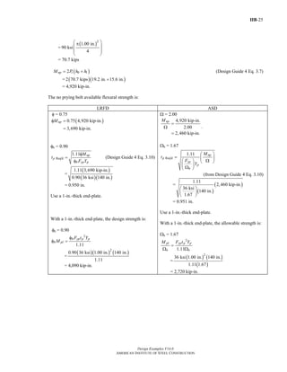 IIB-25
Design Examples V14.0
AMERICAN INSTITUTE OF STEEL CONSTRUCTION
=
( )2
1.00 in.
90 ksi
4
⎛ ⎞π
⎜ ⎟
⎜ ⎟
⎝ ⎠
= 70.7 kips
( )0 12np tM P h h= + (Design Guide 4 Eq. 3.7)
= ( )( )2 70.7 kips 19.2 in. 15.6 in.+
= 4,920 kip-in.
The no prying bolt available flexural strength is:
LRFD ASD
φ = 0.75
( )0.75 4,920 kip-in.
3,690 kip-in.
npMφ =
=
φb = 0.90
Req'd
1.11 np
p
b yp p
M
t
F Y
φ
=
φ
(Design Guide 4 Eq. 3.10)
=
( )
( )( )
1.11 3,690 kip-in.
0.90 36 ksi 140 in.
= 0.950 in.
Use a 1-in.-thick end-plate.
With a 1-in.-thick end-plate, the design strength is:
φb = 0.90
2
1.11
b yp p p
b pl
F t Y
M
φ
φ =
=
( )( ) ( )2
0.90 36 ksi 1.00 in. 140 in.
1.11
= 4,090 kip-in.
Ω = 2.00
4,920 kip-in.
2.00
2,460 kip-in.
npM
=
Ω
=
.
Ωb = 1.67
Req'd
1.11 np
p
yp
p
b
M
t
F
Y
⎛ ⎞
= ⎜ ⎟
Ω⎛ ⎞ ⎝ ⎠
⎜ ⎟Ω⎝ ⎠
(from Design Guide 4 Eq. 3.10)
=
( )
( )
1.11
2,460 kip-in.
36 ksi
140 in.
1.67
⎛ ⎞
⎜ ⎟
⎝ ⎠
= 0.951 in.
Use a 1-in.-thick end-plate.
With a 1-in.-thick end-plate, the allowable strength is:
Ωb = 1.67
2
1.11
pl yp p p
b b
M F t Y
=
Ω Ω
=
( ) ( )
( )
2
36 ksi 1.00 in. 140 in.
1.11 1.67
= 2,720 kip-in.
Return to Table of Contents
 