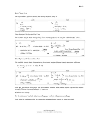 IIB-26
Design Examples V14.0
AMERICAN INSTITUTE OF STEEL CONSTRUCTION
Beam Flange Force
The required force applied to the end plate through the beam flange is:
LRFD ASD
u
fu
f
M
F
d t
=
−
=
( )252 kip-ft 12 in./ft
18.0 in. 0.570 in.−
= 173 kips
a
fa
f
M
F
d t
=
−
=
( )168 kip-ft 12 in./ft
18.0 in. 0.570 in.−
= 116 kips
Shear Yielding of the Extended End-Plate
The available strength due to shear yielding on the extended portion of the end-plate is determined as follows.
LRFD ASD
φ = 0.90
φRn = φ0.6Fypbptp >
2
fuF
(Design Guide 4 Eq. 3.12)
= 0.90(0.6)(36 ksi)(72 in.)(1.00 in.) >
173 kips
2
= 146 kips > 86.5 kips o.k.
Ω = 1.67
0.6
2
yp p p fan F b t FR
= >
Ω Ω
(from Design Guide 4 Eq. 3.12)
=
( )( )( )0.6 36 ksi 7 in. 1.00 in. 116 kips
1.67 2
>
2
= 97.0 kips > 58.0 kips o.k.
Shear Rupture of the Extended End-Plate
The available strength due to shear rupture on the extended portion of the end-plate is determined as follows.
An = [72 in. – 2(1z in. + z in.)](1.00 in.)
= 5.25 in.2
LRFD ASD
φ = 0.75
φRn = φ0.6FupAn >
2
fuF
(from Design Guide 4 Eq. 3.13)
= 0.75(0.6)(58 ksi)(5.25 in.2
) >
173 kips
2
= 137 kips > 86.5 kips o.k.
Ω = 2.00
0.6
2
up n fan F A FR
= >
Ω Ω
(from Design Guide 4 Eq. 3.13)
=
( )( )2
0.6 58 ksi 5.25 in. 116 kips
2.00 2
>
= 91.4 kips > 58.0 kips o.k.
Note: For the vertical shear forces, the shear yielding strength, shear rupture strength, and flexural yielding
strength of the end-plate are all adequate by inspection.
Bolt Shear and Bearing
Try the minimum of four bolts at the tension flange and two bolts at the compression flange.
Note: Based on common practice, the compression bolts are assumed to resist all of the shear force.
Return to Table of Contents
 