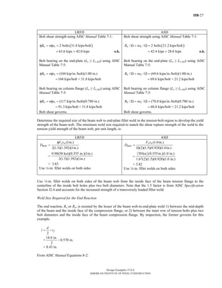 IIB-27
Design Examples V14.0
AMERICAN INSTITUTE OF STEEL CONSTRUCTION
LRFD ASD
Bolt shear strength using AISC Manual Table 7-1:
( )2 bolts 31.8 kips/boltn nR n rφ = φ =
63.6 kips 42.0 kips= > o.k.
Bolt bearing on the end-plate (Le ≥ Le full) using AISC
Manual Table 7-5:
(104 kip/in./bolt)(1.00 in.)n nR n rφ = φ =
104 kips/bolt > 31.8 kips/bolt=
Bolt bearing on column flange (Le ≥ Le full) using AISC
Manual Table 7-5:
(117 kip/in./bolt)(0.780 in.)n nR n rφ = φ =
91.3 kips/bolt > 31.8 kips/bolt=
Bolt shear governs.
Bolt shear strength using AISC Manual Table 7-1:
( )/ / 2 bolts 21.2 kips/boltn nR nrΩ = Ω =
42.4 kips 28.0 kips= > o.k.
Bolt bearing on the end-plate (Le ≥ Le full) using AISC
Manual Table 7-5:
/ / (69.6 kips/in./bolt)(1.00 in.)n nR nrΩ = Ω =
69.6 kips/bolt > 21.2 kips/bolt=
Bolt bearing on column flange (Le ≥ Le full) using AISC
Manual Table 7-5:
/ / (78.0 kips/in./bolt)(0.780 in.)n nR nrΩ = Ω =
60.8 kips/bolt > 21.2 kips/bolt=
Bolt shear governs.
Determine the required size of the beam web to end-plate fillet weld in the tension-bolt region to develop the yield
strength of the beam web. The minimum weld size required to match the shear rupture strength of the weld to the
tension yield strength of the beam web, per unit length, is:
LRFD ASD
(1in.)
2(1.5)(1.392)(1in.)
y w
min
F t
D
φ
=
0.90(50 ksi)(0.355 in.)(1in.)
2(1.5)(1.392)(1in.)
=
= 3.83
Use 4-in. fillet welds on both sides
(1.0in.)
(2)(1.5)(0.928)(1.0in.)
y w
min
F t
D
Ω
=
( )50ksi (0.355in.)(1.0 in.)
1.67(2)(1.5)(0.928)(1.0 in.)
=
= 3.82
Use 4-in. fillet welds on both sides
Use 4-in. fillet welds on both sides of the beam web from the inside face of the beam tension flange to the
centerline of the inside bolt holes plus two bolt diameters. Note that the 1.5 factor is from AISC Specification
Section J2.4 and accounts for the increased strength of a transversely loaded fillet weld.
Weld Size Required for the End Reaction
The end reaction, Ru or Ra, is resisted by the lesser of the beam web-to-end-plate weld 1) between the mid-depth
of the beam and the inside face of the compression flange, or 2) between the inner row of tension bolts plus two
bolt diameters and the inside face of the beam compression flange. By inspection, the former governs for this
example.
2
f
d
l t= −
=
18.0 in.
0.570 in.
2
−
= 8.43 in.
From AISC Manual Equations 8-2:
Return to Table of Contents
 