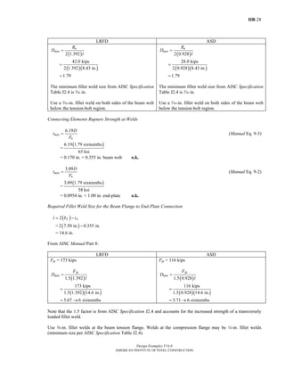 IIB-28
Design Examples V14.0
AMERICAN INSTITUTE OF STEEL CONSTRUCTION
LRFD ASD
( )
( )( )
2 1.392
42.0 kips
2 1.392 8.43 in.
1.79
u
min
R
D
l
=
=
=
The minimum fillet weld size from AISC Specification
Table J2.4 is x in.
Use a x-in. fillet weld on both sides of the beam web
below the tension-bolt region.
( )
( )( )
2 0.928
28.0 kips
2 0.928 8.43 in.
1.79
a
min
R
D
l
=
=
=
The minimum fillet weld size from AISC Specification
Table J2.4 is x in.
Use a x-in. fillet weld on both sides of the beam web
below the tension-bolt region.
Connecting Elements Rupture Strength at Welds
6.19
min
u
D
t
F
= (Manual Eq. 9-3)
=
( )6.19 1.79 sixteenths
65 ksi
= 0.170 in. < 0.355 in. beam web o.k.
3.09
min
u
D
t
F
= (Manual Eq. 9-2)
=
( )3.09 1.79 sixteenths
58 ksi
= 0.0954 in. < 1.00 in. end-plate o.k.
Required Fillet Weld Size for the Beam Flange to End-Plate Connection
( )2 f wl b t= −
= ( )2 7.50 in. 0.355 in.−
= 14.6 in.
From AISC Manual Part 8:
LRFD ASD
Ffu = 173 kips
( )1.5 1.392
fu
min
F
D
l
=
( )( )
173 kips
1.5 1.392 14.6 in.
=
5.67 6 sixteenths= →
Ffa = 116 kips
( )1.5 0.928
fa
min
F
D
l
=
( )( )
116 kips
1.5 0.928 14.6 in.
=
5.71 6 sixteenths= →
Note that the 1.5 factor is from AISC Specification J2.4 and accounts for the increased strength of a transversely
loaded fillet weld.
Use a-in. fillet welds at the beam tension flange. Welds at the compression flange may be 4-in. fillet welds
(minimum size per AISC Specification Table J2.4).
Return to Table of Contents
 
