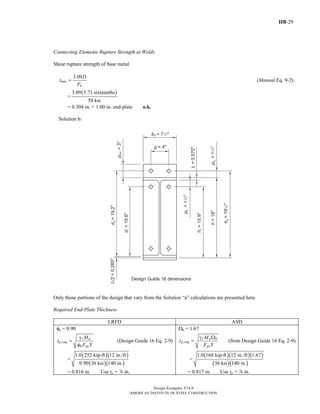 IIB-29
Design Examples V14.0
AMERICAN INSTITUTE OF STEEL CONSTRUCTION
Connecting Elements Rupture Strength at Welds
Shear rupture strength of base metal
3.09
min
u
D
t
F
= (Manual Eq. 9-2)
=
( )3.09 5.71 sixteenths
58 ksi
= 0.304 in. < 1.00 in. end-plate o.k.
Solution b:
Only those portions of the design that vary from the Solution “a” calculations are presented here.
Required End-Plate Thickness
LRFD ASD
φb = 0.90
,
r u
p req
b py
M
t
F Y
γ
=
φ
(Design Guide 16 Eq. 2-9)
=
( )( )
( )( )
1.0 252 kip-ft 12 in./ft
0.90 36 ksi 140 in.
= 0.816 in. Use tp = d in.
Ωb = 1.67
,
r a b
p req
py
M
t
F Y
γ Ω
= (from Design Guide 16 Eq. 2-9)
=
( )( )( )
( )( )
1.0 168 kip-ft 12 in./ft 1.67
36 ksi 140 in.
= 0.817 in. Use tp = d in.
Return to Table of Contents
 