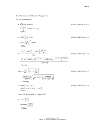 IIB-30
Design Examples V14.0
AMERICAN INSTITUTE OF STEEL CONSTRUCTION
Trial Bolt Diameter and Maximum Prying Forces
Try 1-in.-diameter bolts.
( )' in.
2
p
b
b
w d= − +z (Design Guide 16 Eq. 2-12)
= ( )
7.50 in.
1.00 in. + in.
2
− z
= 2.69 in.
3
3.62 0.085
p
i
b
t
a
d
⎛ ⎞
= −⎜ ⎟
⎝ ⎠
(Design Guide 16 Eq. 2-13)
=
3
in.
3.62 0.085
1.00 in.
⎛ ⎞
−⎜ ⎟
⎝ ⎠
d
= 2.34 in.
3
2
,
0.85 0.80 '
2 8
'
4
p b nt
p py
i
f i
b d F
t F w
F
p
⎡ ⎤ π⎛ ⎞
+ +⎢ ⎥⎜ ⎟
⎝ ⎠⎣ ⎦= (Design Guide 16 Eq. 2-14)
=
( ) ( ) ( )
( ) ( )
( )
3
2 1.00 in. 90 ksi7.50 in.
in. 36ksi 0.85 0.80 2.69 in.
2 8
4 1 in.
π⎡ ⎤⎛ ⎞
+ +⎜ ⎟⎢ ⎥
⎝ ⎠⎣ ⎦
d
2
= 30.4 kips
22
2' '
3
4 '
p i
max,i py
i p
w t F
Q F
a w t
⎛ ⎞
= − ⎜ ⎟⎜ ⎟
⎝ ⎠
(Design Guide 16 Eq. 2-11)
=
( )
( )
( )
( )
22
22.69in. in. 30.4 kips
36 ksi 3
4 2.38 in. 2.69 in. in.
⎛ ⎞
− ⎜ ⎟⎜ ⎟
⎝ ⎠
d
d
= 6.10 kips
,min ,o i ext f oa a p p= −⎡ ⎤⎣ ⎦ (Design Guide 16 Eq. 2-16)
= [ ]min 2.34 in., (3.00 in. 1 in.)− 2
= 1.50 in.
From AISC Design Guide 16 Equation 2-17:
,
,
' '
f i
o i
f o
p
F F
p
⎛ ⎞
= ⎜ ⎟⎜ ⎟
⎝ ⎠
=
1 in.
30.4 kips
1 in.
⎛ ⎞
⎜ ⎟
⎝ ⎠
2
2
= 30.4 kips
Return to Table of Contents
 