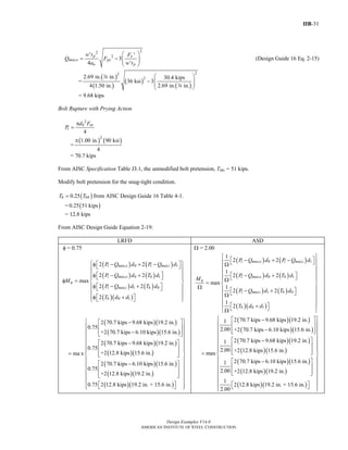 IIB-31
Design Examples V14.0
AMERICAN INSTITUTE OF STEEL CONSTRUCTION
22
2' '
3
4 '
p o
max,o py
o p
w t F
Q F
a w t
⎛ ⎞
= − ⎜ ⎟⎜ ⎟
⎝ ⎠
(Design Guide 16 Eq. 2-15)
=
( )
( )
( )
( )
22
22.69 in. in. 30.4 kips
36 ksi 3
4 1.50 in. 2.69 in. in.
⎛ ⎞
− ⎜ ⎟⎜ ⎟
⎝ ⎠
d
d
= 9.68 kips
Bolt Rupture with Prying Action
2
4
b nt
t
d F
P
π
=
=
( ) ( )2
1.00 in. 90 ksi
4
π
= 70.7 kips
From AISC Specification Table J3.1, the unmodified bolt pretension, Tb0, = 51 kips.
Modify bolt pretension for the snug-tight condition.
( )00.25b bT T= from AISC Design Guide 16 Table 4-1.
= ( )0.25 51 kips
= 12.8 kips
From AISC Design Guide Equation 2-19:
LRFD ASD
φ = 0.75
( ) ( )
( ) ( )
( ) ( )
( )( )
0 1
0 1
1 0
0 1
2 2
2 2
max
2 2
2
t max,o t max,i
t max,o b
q
t max,i b
b
P Q d P Q d
P Q d T d
M
P Q d T d
T d d
⎧ ⎫⎡ ⎤φ − + −⎣ ⎦⎪ ⎪
⎪ ⎪⎡ ⎤φ − +⎪ ⎣ ⎦ ⎪
φ = ⎨ ⎬
⎡ ⎤φ − +⎪ ⎪⎣ ⎦
⎪ ⎪
⎡ ⎤φ +⎪ ⎪⎣ ⎦⎩ ⎭
( )( )
( )( )
( )( )
( )( )
( )( )
( )( )
2 70.7 kips 9.68 kips 19.2 in.
0.75
+2 70.7 kips 6.10 kips 15.6 in.
2 70.7 kips 9.68 kips 19.2 in.
0.75
+2 12.8 kips 15.6 in.ma x
2 70.7 kips 6.10 kips 15.6 in.
0.75
+2 12.8 kips 19.2 in.
0.75 2 12.8
⎡ ⎤−
⎢ ⎥
−⎢ ⎥⎣ ⎦
⎡ ⎤−
⎢ ⎥
= ⎢ ⎥⎣ ⎦
⎡ ⎤−
⎢ ⎥
⎢ ⎥⎣ ⎦
( )( )kips 19.2 in. + 15.6 in.
⎧ ⎫
⎪ ⎪
⎪ ⎪
⎪ ⎪
⎪ ⎪
⎪ ⎪⎪ ⎪
⎨ ⎬
⎪ ⎪
⎪ ⎪
⎪ ⎪
⎪ ⎪
⎪ ⎪
⎡ ⎤⎪ ⎪⎣ ⎦⎩ ⎭
Ω = 2.00
( ) ( )
( ) ( )
( ) ( )
( )( )
0 1
0 1
1 0
0 1
1
2 2
1
2 2
max
1
2 2
1
2
t max,o t max,i
t max,o b
q
t max,i b
b
P Q d P Q d
P Q d T d
M
P Q d T d
T d d
⎧ ⎫
⎡ ⎤− + −⎪ ⎪⎣ ⎦Ω
⎪ ⎪
⎪ ⎪⎡ ⎤− +⎣ ⎦⎪ ⎪Ω= ⎨ ⎬
Ω ⎪ ⎪⎡ ⎤− +⎣ ⎦⎪ ⎪Ω
⎪ ⎪
⎪ ⎪⎡ ⎤+⎣ ⎦Ω⎩ ⎭
( )( )
( )( )
( )( )
( )( )
( )( )
( )( )
2 70.7 kips 9.68 kips 19.2 in.1
2.00 +2 70.7 kips 6.10 kips 15.6 in.
2 70.7 kips 9.68 kips 19.2 in.1
2.00 +2 12.8 kips 15.6 in.max
2 70.7 kips 6.10 kips 15.6 in.1
2.00 +2 12.8 kips 19.2 in.
1
2
2.00
⎡ ⎤−
⎢ ⎥
−⎢ ⎥⎣ ⎦
⎡ ⎤−
⎢ ⎥
⎢ ⎥⎣ ⎦=
⎡ ⎤−
⎢ ⎥
⎢ ⎥⎣ ⎦
( )( )12.8 kips 19.2 in. + 15.6 in.
⎧ ⎫
⎪ ⎪
⎪ ⎪
⎪ ⎪
⎪ ⎪
⎪ ⎪
⎪ ⎪
⎨ ⎬
⎪ ⎪
⎪ ⎪
⎪ ⎪
⎪ ⎪
⎪ ⎪
⎡ ⎤⎪ ⎪⎣ ⎦⎩ ⎭
Return to Table of Contents
 