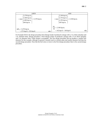 IIB-32
Design Examples V14.0
AMERICAN INSTITUTE OF STEEL CONSTRUCTION
LRFD ASD
3,270 kip-in.
2,060 kip-in.
max 3,270 kip-in.
1,880 kip-in.
668 kip-in.
⎧ ⎫
⎪ ⎪
⎪ ⎪
= =⎨ ⎬
⎪ ⎪
⎪ ⎪⎩ ⎭
qMφ = 3,270 kip-in.
= 273 kip-ft > 252 kip-ft o.k.
2,180 kip-in.
1,370 kip-in.
max 2,180 kip-in.
1,250 kip-in.
445 kip-in.
⎧ ⎫
⎪ ⎪
⎪ ⎪
= =⎨ ⎬
⎪ ⎪
⎪ ⎪⎩ ⎭
2,180 kip-in.
qM
=
Ω
= 182 kip-ft > 168 kip-ft o.k.
For Example II.B-4, the design procedure from Design Guide 4 produced a design with a 1-in.-thick end-plate and
1-in. diameter bolts. Design procedure 2 from Design Guide 16 produced a design with a d-in.-thick end-plate
and 1-in.-diameter bolts. Either design is acceptable. The first design procedure did not produce a smaller bolt
diameter for this example, although in general it should result in a thicker plate and smaller diameter bolt than the
second design procedure. Note that the bolt stress is lower in the first design procedure than in the second design
procedure.
Return to Table of Contents
 