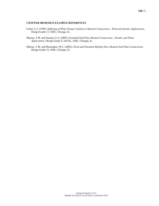 IIB-33
Design Examples V14.0
AMERICAN INSTITUTE OF STEEL CONSTRUCTION
CHAPTER IIB DESIGN EXAMPLE REFERENCES
Carter, C.J. (1999), Stiffening of Wide-Flange Columns at Moment Connections: Wind and Seismic Applications,
Design Guide 13, AISC, Chicago, IL.
Murray, T.M. and Sumner, E.A. (2003), Extended End-Plate Moment Connections—Seismic and Wind
Applications, Design Guide 4, 2nd Ed., AISC, Chicago, IL.
Murray, T.M. and Shoemaker, W.L. (2002), Flush and Extended Multiple-Row Moment End-Plate Connections,
Design Guide 16, AISC, Chicago, IL.
Return to Table of Contents
 