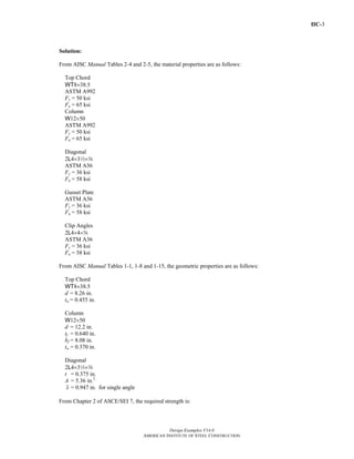 IIC-3
Design Examples V14.0
AMERICAN INSTITUTE OF STEEL CONSTRUCTION
Solution:
From AISC Manual Tables 2-4 and 2-5, the material properties are as follows:
Top Chord
WT8×38.5
ASTM A992
Fy = 50 ksi
Fu = 65 ksi
Column
W12×50
ASTM A992
Fy = 50 ksi
Fu = 65 ksi
Diagonal
2L4×32×a
ASTM A36
Fy = 36 ksi
Fu = 58 ksi
Gusset Plate
ASTM A36
Fy = 36 ksi
Fu = 58 ksi
Clip Angles
2L4×4×s
ASTM A36
Fy = 36 ksi
Fu = 58 ksi
From AISC Manual Tables 1-1, 1-8 and 1-15, the geometric properties are as follows:
Top Chord
WT8×38.5
d = 8.26 in.
tw = 0.455 in.
Column
W12×50
d = 12.2 in.
tf = 0.640 in.
bf = 8.08 in.
tw = 0.370 in.
Diagonal
2L4×32×a
t = 0.375 in.
A = 5.36 in.2
x = 0.947 in. for single angle
From Chapter 2 of ASCE/SEI 7, the required strength is:
Return to Table of Contents
 