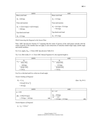 IIC-4
Design Examples V14.0
AMERICAN INSTITUTE OF STEEL CONSTRUCTION
LRFD ASD
Brace axial load:
168 kipsuR =
Truss end reaction:
( ) ( )1.2 16.6 kips 1.6 53.8 kipsuR = +
= 106 kips
Top chord axial load:
131 kipsuR =
Brace axial load:
112 kipsaR =
Truss end reaction:
16.6 kips 53.8 kipsaR = +
= 70.4 kips
Top chord axial load:
87.2 kipsaR =
Weld Connecting the Diagonal to the Gusset Plate
Note: AISC Specification Section J1.7 requiring that the center of gravity of the weld group coincide with the
center of gravity of the member does not apply to end connections of statically loaded single angle, double angle
and similar members.
For a-in. angles, 3minD = from AISC Specification Table J2.4.
Try 4-in. fillet welds, 4.D = From AISC Manual Equation 8-2, the required length is:
LRFD ASD
( )4 1.392
u
req
R
L
D
=
=
( )( )
168 kips
4 4 1.392
= 7.54 in.
( )4 0.928
a
req
R
L
D
=
=
( )( )
112 kips
4 4 0.928
= 7.54 in.
Use 8 in. at the heel and 8 in. at the toe of each angle.
Tensile Yielding of Diagonal
n y gR F A= (Spec. Eq. J4-1)
= ( )2
36 ksi 5.36 in.
= 193 kips
LRFD ASD
φ = 0.90
( )0.90 193 kipsnRφ =
= 174 kips > 168 kips o.k.
Ω = 1.67
193kips
1.67
nR
=
Ω
= 116 kips > 112 kips o.k.
Tensile Rupture of Diagonal
An = Ag = 5.36 in.2
Return to Table of Contents
 