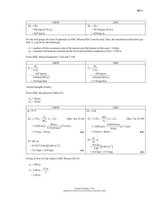 IIC-6
Design Examples V14.0
AMERICAN INSTITUTE OF STEEL CONSTRUCTION
LRFD ASD
u uM R e=
= ( )106 kips 6.10 in.
= 647 kip-in.
a aM R e=
= ( )70.4 kips 6.10 in.
= 429 kip-in.
For the bolt group, the Case II approach in AISC Manual Part 7 can be used. Thus, the maximum tensile force per
bolt, T, is given by the following:
n' = number of bolts on tension side of the neutral axis (the bottom in this case) = 4 bolts
dm = moment arm between resultant tensile force and resultant compressive force = 9.00 in.
From AISC Manual Equations 7-14a and 7-14b:
LRFD ASD
'
u
u
m
M
T
n d
=
=
( )
647 kip-in.
4 bolts 9.00 in.
= 18.0 kips/bolt
'
a
a
m
M
T
n d
=
=
( )
429 kip-in.
4 bolts 9.00 in.
= 11.9 kips/bolt
Tensile strength of bolts:
From AISC Specification Table J3.2:
Fnt = 90 ksi
Fnv = 54 ksi
LRFD ASD
φ = 0.75
1.3 nt
nt nt rv nt
nv
F
F F f F
F
′ = − ≤
φ
(Spec. Eq. J3-3a)
= ( )
( )
( )
90 ksi
1.3 90 ksi 17.6 ksi
0.75 54 ksi
−
= 77.9 ksi 90 ksi< o.k.
nt bB F A′= φ
= ( )( )2
0.75 77.9 ksi 0.601 in.
= 35.1 kips 18.0 kips> o.k.
Ω = 2.00
1.3 nt
nt nt rv nt
nv
F
F F f F
F
Ω
′ = − ≤ (Spec. Eq. J3-3b)
= ( )
( )
( )
2.00 90 ksi
1.3 90 ksi 11.7 ksi
54 ksi
−
= 78.0 ksi 90 ksi< o.k.
nt
b
F
B A
′
=
Ω
= ( )278.0 ksi
0.601 in.
2.00
= 23.4 kips 11.9 kips> o.k.
Prying Action on Clip Angles (AISC Manual Part 9)
3.00 in.p =
in.
2.00 in.
2
b = −
s
= 1.69 in.
Return to Table of Contents
 