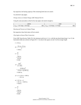 IIC-10
Design Examples V14.0
AMERICAN INSTITUTE OF STEEL CONSTRUCTION
By inspection, the bearing capacity of the remaining bolts does not control.
Use 2L4x4xs clip angles.
Prying Action on Column Flange (AISC Manual Part 9)
Using the same procedure as that for the clip angles, the tensile strength is:
LRFD ASD
18.7 kips 18.0 kipsavailT = > o.k. 12.4 kips 11.9 kipsavailT = > o.k.
Bearing and Tearout on Column Flange
By inspection, these limit states will not control.
Clip Angle-to-Gusset Plate Connection
From AISC Specification Table J2.4, the minimum weld size is x in. with the top chord slope being 2 on 12, the
horizontal welds are as shown in Figure II.C-1-1(c) due to the square cut end. Use the average length.
15.0 in.l =
3 in. 2 in.
2
kl
+
=
a w
= 3.06 in.
kl
k
l
=
=
3.06 in.
15.0 in.
= 0.204
( )
( )
( )
( )
2
2
2
3.06 in.
15.0 in. 2 3.06 in.
kl
xl
l kl
=
+
=
+
= 0.443 in.
6.10 in. 4.00 in.al xl+ = +
= 10.1 in.
10.1 in.al xl= −
= 10.1 in. – 0.443 in.
= 9.66 in.
al
a
l
=
=
9.66 in.
15.0 in.
= 0.644
Return to Table of Contents
 
