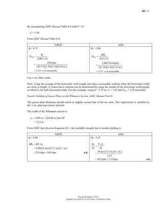 IIC-11
Design Examples V14.0
AMERICAN INSTITUTE OF STEEL CONSTRUCTION
By interpolating AISC Manual Table 8-8 with θ = 0°:
C = 1.50
From AISC Manual Table 8-8:
LRFD ASD
φ = 0.75
( )
( )( )( )( )
12
106 kips
2 0.75 1.50 1.0 15.0 in.
u
req
R
D
CC l
=
φ
=
3.14 4 sixteenths= →
Ω = 2.00
( )
( )
( )( )( )
12
2.00 70.4 kips
2 1.50 1.0 15.0 in.
a
req
R
D
CC l
Ω
=
=
3.13 4 sixteenths= →
Use 4-in. fillet welds.
Note: Using the average of the horizontal weld lengths provides a reasonable solution when the horizontal welds
are close in length. A conservative solution can be determined by using the smaller of the horizontal weld lengths
as effective for both horizontal welds. For this example, using kl = 2.75 in., C = 1.43 and Dreq = 3.29 sixteenths.
Tensile Yielding of Gusset Plate on the Whitmore Section (AISC Manual Part 9)
The gusset plate thickness should match or slightly exceed that of the tee stem. This requirement is satisfied by
the 2-in. plate previously selected.
The width of the Whitmore section is:
( )4.00 in. 2 8.00 in. tan30wl = + °
= 13.2 in.
From AISC Specification Equation J4-1, the available strength due to tensile yielding is:
LRFD ASD
φ = 0.90
n y gR F Aφ = φ
= ( )( )( )0.90 36 ksi 13.2 in. in.2
= 214 kips 168 kips> o.k.
Ω = 1.67
y gn F AR
=
Ω Ω
=
( )( )36 ksi 13.2 in. in.
1.67
2
=142 kips 112 kips> o.k.
Return to Table of Contents
 