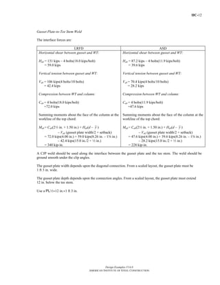 IIC-12
Design Examples V14.0
AMERICAN INSTITUTE OF STEEL CONSTRUCTION
Gusset Plate-to-Tee Stem Weld
The interface forces are:
LRFD ASD
Horizontal shear between gusset and WT:
Hub = 131 kips – 4 bolts(18.0 kips/bolt)
= 59.0 kips
Vertical tension between gusset and WT:
Vub = 106 kips(4 bolts/10 bolts)
= 42.4 kips
Compression between WT and column:
Cub = 4 bolts(18.0 kips/bolt)
=72.0 kips
Summing moments about the face of the column at the
workline of the top chord:
Mub = Cub(22 in. + 1.50 in.) + Hub(d – y )
– Vub (gusset plate width/2 + setback)
= 72.0 kips(4.00 in.) + 59.0 kips(8.26 in. – 1s in.)
– 42.4 kips(15.0 in./2 + 2 in.)
= 340 kip-in.
Horizontal shear between gusset and WT:
Hab = 87.2 kips – 4 bolts(11.9 kips/bolt)
= 39.6 kips
Vertical tension between gusset and WT:
Vab = 70.4 kips(4 bolts/10 bolts)
= 28.2 kips
Compression between WT and column:
Cab = 4 bolts(11.9 kips/bolt)
=47.6 kips
Summing moments about the face of the column at the
workline of the top chord:
Mub = Cab(22 in. + 1.50 in.) + Hab(d – y )
– Vab (gusset plate width/2 + setback)
= 47.6 kips(4.00 in.) + 39.6 kips(8.26 in. – 1s in.)
– 28.2 kips(15.0 in./2 + 2 in.)
= 228 kip-in.
A CJP weld should be used along the interface between the gusset plate and the tee stem. The weld should be
ground smooth under the clip angles.
The gusset plate width depends upon the diagonal connection. From a scaled layout, the gusset plate must be
1 ft 3 in. wide.
The gusset plate depth depends upon the connection angles. From a scaled layout, the gusset plate must extend
12 in. below the tee stem.
Use a PL2×12 in.×1 ft 3 in.
Return to Table of Contents
 