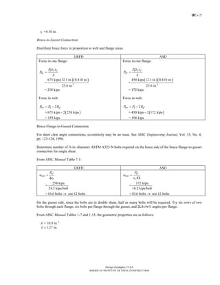 IIC-15
Design Examples V14.0
AMERICAN INSTITUTE OF STEEL CONSTRUCTION
tf =4.16 in.
Brace-to-Gusset Connection
Distribute brace force in proportion to web and flange areas.
LRFD ASD
Force in one flange:
u f f
uf
P b t
P
A
=
=
( )( )
2
675 kips 12.1 in. 0.810 in.
25.6 in.
= 258 kips
Force in web:
2uw u ufP P P= −
= ( )675 kips 2 258 kips−
= 159 kips
Force in one flange:
a f f
af
P b t
P
A
=
=
( )( )
2
450 kips 12.1 in. 0.810 in.
25.6 in.
= 172 kips
Force in web:
2aw a afP P P= −
= ( )450 kips 2 172 kips−
= 106 kips
Brace-Flange-to-Gusset Connection
For short claw angle connections, eccentricity may be an issue. See AISC Engineering Journal, Vol. 33, No. 4,
pp. 123-128, 1996.
Determine number of d-in.-diameter ASTM A325-N bolts required on the brace side of the brace-flange-to-gusset
connection for single shear.
From AISC Manual Table 7-1:
LRFD ASD
uf
min
n
P
n
r
=
φ
=
258 kips
24.3 kips/bolt
=10.6 bolts use 12 bolts→
/
af
min
n
P
n
r
=
Ω
=
172 kips
16.2 kips/bolt
=10.6 bolts use 12 bolts→
On the gusset side, since the bolts are in double shear, half as many bolts will be required. Try six rows of two
bolts through each flange, six bolts per flange through the gusset, and 2L4x4xw angles per flange.
From AISC Manual Tables 1-7 and 1-15, the geometric properties are as follows:
A = 10.9 in.2
1.27 in.x =
Return to Table of Contents
 