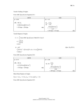 IIC-16
Design Examples V14.0
AMERICAN INSTITUTE OF STEEL CONSTRUCTION
Tensile Yielding of Angles
From AISC Specification Equation J4-1:
LRFD ASD
φ = 0.90
n y gR F Aφ = φ
= ( )( )2
0.90 36 ksi 10.9 in.
= 353 kips > 258 kips o.k.
Ω = 1.67
1.67
y gn F AR
=
Ω
=
( )2
36 ksi 10.9 in.
1.67
= 235 kips > 172 kips o.k.
Tensile Rupture of Angles
1
x
U
l
= − from AISC Specification Table D3.1 Case 2
=
1.27 in.
1
15.0 in.
−
= 0.915
e nA A U= (Spec. Eq. D3-1)
= ( )( ) ( )2
10.9 in. 2 in. in. in. 0.915⎡ ⎤− +
⎣ ⎦
w , z
= 8.60 in.2
From AISC Specification Equation J4-2:
LRFD ASD
φ = 0.75
( )( )2
0.75 58 ksi 8.60 in.
n u eR F Aφ = φ
=
= 374 kips > 258 kips o.k.
Ω = 2.00
( )( )2
/
58 ksi 8.60 in.
2.00
u e
n
F A
R Ω =
Ω
=
= 249 kips > 172 kips o.k.
Block Shear Rupture of Angles
Use n = 6, Lev = 12 in., Leh = 12 in. and Ubs = 1.0.
From AISC Specification Equation J4-5:
Return to Table of Contents
 