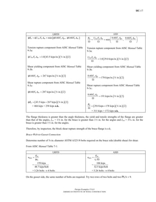 IIC-17
Design Examples V14.0
AMERICAN INSTITUTE OF STEEL CONSTRUCTION
LRFD ASD
( )min 0.60 , 0.60n bs u nt y gv u nvR U F A F A F Aφ = φ + φ φ
Tension rupture component from AISC Manual Table
9-3a:
( )( )( )1.0 43.5 kips/in. in. 2bs u ntU F Aφ = w
Shear yielding component from AISC Manual Table
9-3b:
( )( )0.60 267 kips/in. in. 2y gvF Aφ = w
Shear rupture component from AISC Manual Table
9-3c:
( )( )0.60 287 kips/in. in. 2u nvF Aφ = w
( )( )( )43.5 kips 267 kips in. 2nRφ = + w
= 466 kips > 258 kips o.k.
0.60 0.60
min ,
y gvn bs u nt u nvF AR U F A F A⎛ ⎞
= + ⎜ ⎟
Ω Ω Ω Ω⎝ ⎠
Tension rupture component from AISC Manual Table
9-3a:
( )( )( )1.0 29.0 kips/in. in. 2bs u ntU F A
=
Ω
w
Shear yielding component from AISC Manual Table
9-3b:
( )( )
0.60
178 kips/in. in. 2
y gvF A
=
Ω
w
Shear rupture component from AISC Manual Table
9-3c:
( )( )
0.60
191 kips/in. in. 2u nvF A
=
Ω
w
( )( )( )29.0 kips 178 kips in. 2nR
= +
Ω
w
= 311 kips > 172 kips o.k.
The flange thickness is greater than the angle thickness, the yield and tensile strengths of the flange are greater
than that of the angles, Lev = 1w in. for the brace is greater than 12 in. for the angles and Leh = 3x in. for the
brace is greater than 12 in. for the angles.
Therefore, by inspection, the block shear rupture strength of the brace flange is o.k.
Brace-Web-to-Gusset Connection
Determine number of d-in.-diameter ASTM A325-N bolts required on the brace side (double shear) for shear.
From AISC Manual Table 7-1:
LRFD ASD
uw
min
n
P
n
r
=
φ
=
159 kips
48.7 kips/bolt
=3.26 bolts 4 bolts→
/
aw
min
n
P
n
r
=
Ω
=
106 kips
32.5 kips/bolt
=3.26 bolts 4 bolts→
On the gusset side, the same number of bolts are required. Try two rows of two bolts and two PLa × 9.
Return to Table of Contents
 