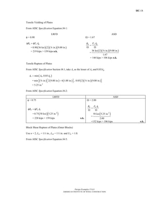 IIC-18
Design Examples V14.0
AMERICAN INSTITUTE OF STEEL CONSTRUCTION
Tensile Yielding of Plates
From AISC Specification Equation J4-1:
LRFD ASD
φ = 0.90
n y gR F Aφ = φ
= ( )( )( )( )0.90 36 ksi 2 in. 9.00 in.a
= 219 kips > 159 kips o.k.
Ω = 1.67
y gn F AR
=
Ω Ω
=
( )( )( )36 ksi 2 in. 9.00 in.
1.67
a
= 146 kips > 106 kips o.k.
Tensile Rupture of Plates
From AISC Specification Section J4.1, take Ae as the lesser of An and 0.85Ag.
( )min ,0.85e n gA A A=
= ( ) ( ) ( ) ( )( )( ){ }min in. 2 9.00 in. 4 1.00 in. , 0.85 2 in. 9.00 in.⎡ ⎤−⎣ ⎦a a
= 5.25 in.2
From AISC Specification Equation J4-2:
LRFD ASD
φ = 0.75
n u eR F Aφ = φ
= ( )( )2
0.75 58 ksi 5.25 in.
= 228 kips > 159 kips o.k.
Ω = 2.00
n u eR F A
=
Ω Ω
=
( )2
58 ksi 5.25 in.
2.00
=152 kips > 106 kips o.k.
Block Shear Rupture of Plates (Outer Blocks)
Use n = 2, Lev = 12 in., Leh = 12 in. and Ubs = 1.0.
From AISC Specification Equation J4-5:
Return to Table of Contents
 