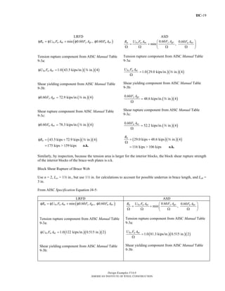 IIC-19
Design Examples V14.0
AMERICAN INSTITUTE OF STEEL CONSTRUCTION
LRFD ASD
( )min 0.60 , 0.60n bs u nt y gv u nvR U F A F A F Aφ = φ + φ φ
Tension rupture component from AISC Manual Table
9-3a:
( )( )( )1.0 43.5 kips/in. in. 4bs u ntU F Aφ = a
Shear yielding component from AISC Manual Table
9-3b:
( )( )0.60 72.9 kips/in. in. 4y gvF Aφ = a
Shear rupture component from AISC Manual Table
9-3c:
( )( )0.60 78.3 kips/in. in. 4u nvF Aφ = a
( )( )( )43.5 kips 72.9 kips in. 4
175 kips > 159 kips
nRφ = +
= o.k.
a
0.60 0.60
min ,
y gvn bs u nt u nvF AR U F A F A⎛ ⎞
= + ⎜ ⎟
Ω Ω Ω Ω⎝ ⎠
Tension rupture component from AISC Manual Table
9-3a:
( )( )( )1.0 29.0 kips/in. in. 4bs u ntU F A
=
Ω
a
Shear yielding component from AISC Manual Table
9-3b:
( )( )
0.60
48.6 kips/in. in. 4
y gvF A
=
Ω
a
Shear rupture component from AISC Manual Table
9-3c:
( )( )
0.60
52.2 kips/in. in. 4u nvF A
=
Ω
a
( )( )( )29.0 kips 48.6 kips in. 4
116 kips > 106 kips
nR
= +
Ω
= o.k.
a
Similarly, by inspection, because the tension area is larger for the interior blocks, the block shear rupture strength
of the interior blocks of the brace-web plates is o.k.
Block Shear Rupture of Brace Web
Use n = 2, Lev = 1w in., but use 12 in. for calculations to account for possible underrun in brace length, and Leh =
3 in.
From AISC Specification Equation J4-5:
LRFD ASD
( )min 0.60 , 0.60n bs u nt y gv u nvR U F A F A F Aφ = φ + φ φ
Tension rupture component from AISC Manual Table
9-3a:
( )( )( )1.0 122 kips/in. 0.515 in. 2bs u ntU F Aφ =
Shear yielding component from AISC Manual Table
9-3b:
0.60 0.60
min ,
y gvn bs u nt u nvF AR U F A F A⎛ ⎞
= + ⎜ ⎟
Ω Ω Ω Ω⎝ ⎠
Tension rupture component from AISC Manual Table
9-3a:
( )( )( )1.0 81.3 kips/in. 0.515 in. 2bs u ntU F A
=
Ω
Shear yielding component from AISC Manual Table
9-3b:
Return to Table of Contents
 