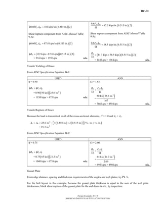 IIC-20
Design Examples V14.0
AMERICAN INSTITUTE OF STEEL CONSTRUCTION
( )( )0.60 101 kips/in. 0.515 in. 2y gvF Aφ =
Shear rupture component from AISC Manual Table
9-3c:
( )( )0.60 87.8 kips/in. 0.515 in. 2u nvF Aφ =
( )( )( )122 kips 87.8 kips 0.515 in. 2nRφ = +
= 216 kips > 159 kips o.k.
( )( )
0.6
67.5 kips/in. 0.515 in. 2
y gvF A
=
Ω
Shear rupture component from AISC Manual Table
9-3c:
( )( )
0.6
58.5 kips/in. 0.515 in. 2u nvF A
=
Ω
( )( )( )81.3 kips 58.5 kips 0.515 in. 2nR
= +
Ω
= 144 kips > 106 kips o.k.
Tensile Yielding of Brace
From AISC Specification Equation J4-1:
LRFD ASD
φ = 0.90
n y gR F Aφ = φ
= ( )( )2
0.90 50 ksi 25.6 in.
= 1150 kips > 675 kips o.k.
Ω = 1.67
y gn F AR
=
Ω Ω
=
( )2
50 ksi 25.6 in.
1.67
= 766 kips > 450 kips o.k.
Tensile Rupture of Brace
Because the load is transmitted to all of the cross-sectional elements, U = 1.0 and Ae = An.
( ) ( ) ( )2
25.6 in. 4 0.810 in. 2 0.515 in. in. in.e nA A ⎡ ⎤= = − + +⎣ ⎦ , z
= 21.3 in.2
From AISC Specification Equation J4-2:
LRFD ASD
φ = 0.75
n u eR F Aφ = φ
= ( )( )2
0.75 65 ksi 21.3 in.
= 1040 kips > 675 kips o.k.
Ω = 2.00
n u eR F A
=
Ω Ω
=
( )2
65 ksi 21.3 in.
2.00
= 692 kips > 450 kips o.k.
Gusset Plate
From edge distance, spacing and thickness requirements of the angles and web plates, try PL w.
For the bolt layout in this example, because the gusset plate thickness is equal to the sum of the web plate
thicknesses, block shear rupture of the gusset plate for the web force is o.k., by inspection.
Return to Table of Contents
 