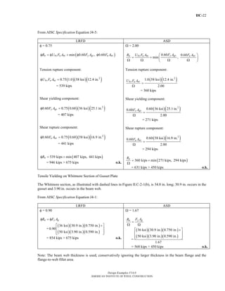 IIC-22
Design Examples V14.0
AMERICAN INSTITUTE OF STEEL CONSTRUCTION
From AISC Specification Equation J4-5:
LRFD ASD
φ = 0.75
( )min 0.60 , 0.60n bs u nt y gv u nvR U F A F A F Aφ = φ + φ φ
Ω = 2.00
0.60 0.60
min ,
y gvn bs u nt u nvF AR U F A F A⎛ ⎞
= + ⎜ ⎟
Ω Ω Ω Ω⎝ ⎠
Tension rupture component:
( )( )( )2
0.75 1.0 58 ksi 12.4 in.bs u ntU F Aφ =
= 539 kips
Shear yielding component:
( )( )( )2
0.60 0.75 0.60 36 ksi 25.1 in.y gvF Aφ =
= 407 kips
Shear rupture component:
( )( )( )2
0.60 0.75 0.60 58 ksi 16.9 in.u nvF Aφ =
= 441 kips
( )539 kips min 407 kips, 441 kipsnRφ = +
= 946 kips > 675 kips o.k.
Tension rupture component:
( )( )2
1.0 58 ksi 12.4 in.
2.00
bs u ntU F A
=
Ω
= 360 kips
Shear yielding component:
( )( )2
0.60 36 ksi 25.1 in.0.60
2.00
y gvF A
=
Ω
= 271 kips
Shear rupture component:
( )( )2
0.60 58 ksi 16.9 in.0.60
2.00
u nvF A
=
Ω
= 294 kips
( )360 kips min 271 kips, 294 kipsnR
= +
Ω
= 631 kips > 450 kips o.k.
Tensile Yielding on Whitmore Section of Gusset Plate
The Whitmore section, as illustrated with dashed lines in Figure II.C-2-1(b), is 34.8 in. long; 30.9 in. occurs in the
gusset and 3.90 in. occurs in the beam web.
From AISC Specification Equation J4-1:
LRFD ASD
φ = 0.90
n y gR F Aφ = φ
=
( )( )( )
( )( )( )
36 ksi 30.9 in. 0.750 in.
0.90
50 ksi 3.90 in. 0.590 in.
⎡ ⎤+
⎢ ⎥
⎢ ⎥⎣ ⎦
= 854 kips > 675 kips o.k.
Ω = 1.67
y gn F AR
=
Ω Ω
=
( )( )( )
( )( )( )
36 ksi 30.9 in. 0.750 in.
50 ksi 3.90 in. 0.590 in.
1.67
⎡ ⎤+
⎢ ⎥
⎢ ⎥⎣ ⎦
= 568 kips > 450 kips o.k.
Note: The beam web thickness is used, conservatively ignoring the larger thickness in the beam flange and the
flange-to-web fillet area.
Return to Table of Contents
 