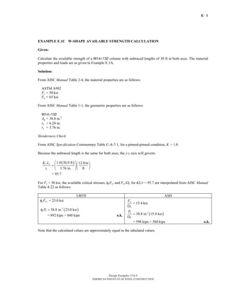 E-
Design Examples V14.0
AMERICAN INSTITUTE OF STEEL CONSTRUCTION
8
EXAMPLE E.1C W-SHAPE AVAILABLE STRENGTH CALCULATION
Given:
Calculate the available strength of a W14×132 column with unbraced lengths of 30 ft in both axes. The material
properties and loads are as given in Example E.1A.
Solution:
From AISC Manual Table 2-4, the material properties are as follows:
ASTM A992
Fy = 50 ksi
Fu = 65 ksi
From AISC Manual Table 1-1, the geometric properties are as follows:
W14×132
Ag = 38.8 in.2
rx = 6.28 in.
ry = 3.76 in.
Slenderness Check
From AISC Specification Commentary Table C-A-7.1, for a pinned-pinned condition, K = 1.0.
Because the unbraced length is the same for both axes, the y-y axis will govern.
( )1.0 30.0 ft 12.0in
3.76 in. ft
y y
y
K L
r
⎛ ⎞⎛ ⎞
= ⎜ ⎟⎜ ⎟
⎝ ⎠⎝ ⎠
= 95.7
For Fy = 50 ksi, the available critical stresses, φcFcr and Fcr/Ωc for KL/r = 95.7 are interpolated from AISC Manual
Table 4-22 as follows:
LRFD ASD
φcFcr = 23.0 ksi
( )2
38.8 in. 23.0 ksic nPφ =
= 892 kips > 840 kips o.k.
cr
c
F
Ω
= 15.4 ksi
( )2
38.8 in. 15.4 ksin
c
P
=
Ω
= 598 kips > 560 kips o.k.
Note that the calculated values are approximately equal to the tabulated values.
Return to Table of Contents
 
