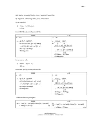 IIC-23
Design Examples V14.0
AMERICAN INSTITUTE OF STEEL CONSTRUCTION
Bolt Bearing Strength of Angles, Brace Flange and Gusset Plate
By inspection, bolt bearing on the gusset plate controls.
For an edge bolt,
( )( )1 in. 0.5 in.cl = −w ,
= 1.28 in.
From AISC Specification Equation J3-6a:
LRFD ASD
φ = 0.75
1.2 2.4n c u ur l tF dtFφ = φ ≤ φ
( )( )( )
( )( )( )
0.75(1.2) 1.28 in. in. 58 ksi
(0.75)2.4 in. in. 58 ksi
=
≤
w
d w
50.1 kips 68.5 kips= ≤
= 50.1 kips/bolt
Ω = 2.00
1.2 2.4n c u ur l tF dtF
= ≤
Ω Ω Ω
( )( )( )
( )( )( )
1.2 1.28 in. in. 58 ksi
2.00
2.4 in. in. 58 ksi
2.00
=
≤
w
d w
33.4 kips 45.7 kips= ≤
= 33.4 kips/bolt
For an interior bolt,
( )( )3.00 in. 1 in.cl = − ,
= 2.06 in.
From AISC Specification Equation J3-6a:
LRFD ASD
φ = 0.75
1.2 2.4n c u ur l tF dtFφ = φ ≤ φ
( )( )( )
( )( )( )
0.75(1.2) 2.06 in. in. 58 ksi
0.75(2.4) in. in. 58 ksi
=
≤
w
d w
80.6 kips 68.5 kips= ≤
= 68.5 kips/bolt
Ω = 2.00
1.2 2.4n c u ur l tF dtF
= ≤
Ω Ω Ω
( )( )( )
( )( )( )
1.2 2.06 in. in. 58 ksi
2.00
2.4 in. in. 58 ksi
2.00
=
≤
w
d w
53.8 kips 45.7 kips= ≤
= 45.7 kips/bolt
The total bolt bearing strength is:
LRFD ASD
( ) ( )1 bolt 50.1 kips/bolt 5 bolts 68.5 kips/boltnRφ = +
= 393 kips > 258 kips o.k.
( ) ( )1 bolt 33.4 kips/bolt 5 bolts 45.7 kips/boltnR
= +
Ω
= 262 kips > 172 kips o.k.
Return to Table of Contents
 