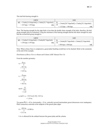 IIC-25
Design Examples V14.0
AMERICAN INSTITUTE OF STEEL CONSTRUCTION
The total bolt bearing strength is:
LRFD ASD
( ) ( )2 bolts 31.0 kips/bolt 2 bolts 52.7 kips/boltnRφ = +
= 167 kips > 159 kips o.k.
( ) ( )2 bolts 20.7 kips/bolt 2 bolts 35.1 kips/boltnR
= +
Ω
= 112 kips > 106 kips o.k.
Note: The bearing strength for the edge bolts is less than the double shear strength of the bolts; therefore, the bolt
group strength must be rechecked. Using the minimum of the bearing strength and the bolt shear strength for each
bolt the revised bolt group strength is:
LRFD ASD
2 bolts(31.0 kips/bolt) 2 bolts(48.7 kips/bolt)nRφ = +
159 kips 159 kips= ≥ o.k.
2 bolts(20.7 kips/bolt) 2 bolts(32.5 kips/bolt)nR
= +
Ω
106 kips 106 kips= ≥ o.k.
Note: When a brace force is compressive, gusset plate buckling would have to be checked. Refer to the comments
at the end of this example.
Distribution of Brace Force to Beam and Column (AISC Manual Part 13)
From the member geometry:
2
beam
b
d
e =
=
18.7 in.
2
= 9.35 in.
2
column
c
d
e =
=
20.9 in.
2
= 10.5 in.
12
tan
9
θ =
b
= 1.25
( )tan 9.35 in. 1.25 10.5 in.b ce eθ − = −
= 1.19 in.
Try gusset PLw × 42 in. horizontally × 33 in. vertically (several intermediate gusset dimensions were inadequate).
Place connection centroids at the midpoint of the gusset plate edges.
42.0 in.
0.500 in.
2
α = +
= 21.5 in.
2 in. is allowed for the setback between the gusset plate and the column.
Return to Table of Contents
 