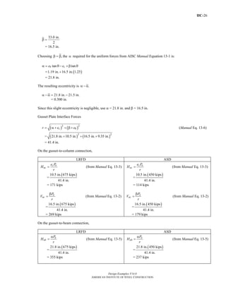 IIC-26
Design Examples V14.0
AMERICAN INSTITUTE OF STEEL CONSTRUCTION
33.0 in.
2
β =
= 16.5 in.
Choosing ,β = β the α required for the uniform forces from AISC Manual Equation 13-1 is:
tan tanb ce eα = θ − +β θ
= ( )1.19 in. 16.5 in. 1.25+
= 21.8 in.
The resulting eccentricity is .α − α
21.8 in. 21.5 in.α − α = −
= 0.300 in.
Since this slight eccentricity is negligible, use α = 21.8 in. and β = 16.5 in.
Gusset Plate Interface Forces
( ) ( )2 2
c br e e= α + + β + (Manual Eq. 13-6)
= ( ) ( )2 2
21.8 in. 10.5 in. 16.5 in. 9.35 in.+ + +
= 41.4 in.
On the gusset-to-column connection,
LRFD ASD
c u
uc
e P
H
r
= (from Manual Eq. 13-3)
=
( )10.5 in. 675 kips
41.4 in.
= 171 kips
u
uc
P
V
r
β
= (from Manual Eq. 13-2)
=
( )16.5 in. 675 kips
41.4 in.
= 269 kips
c a
ac
e P
H
r
= (from Manual Eq. 13-3)
=
( )10.5 in. 450 kips
41.4 in.
= 114 kips
a
ac
P
V
r
β
= (from Manual Eq. 13-2)
=
( )16.5 in. 450 kips
41.4 in.
= 179 kips
On the gusset-to-beam connection,
LRFD ASD
u
ub
P
H
r
α
= (from Manual Eq. 13-5)
=
( )21.8 in. 675 kips
41.4 in.
= 355 kips
a
ab
P
H
r
α
= (from Manual Eq. 13-5)
=
( )21.8 in. 450 kips
41.4 in.
= 237 kips
Return to Table of Contents
 