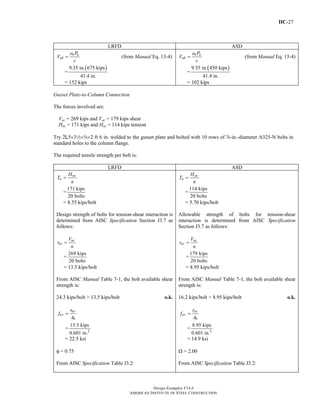 IIC-27
Design Examples V14.0
AMERICAN INSTITUTE OF STEEL CONSTRUCTION
LRFD ASD
b u
ub
e P
V
r
= (from Manual Eq. 13-4)
=
( )9.35 in. 675 kips
41.4 in.
= 152 kips
b a
ab
e P
V
r
= (from Manual Eq. 13-4)
=
( )9.35 in. 450 kips
41.4 in.
= 102 kips
Gusset Plate-to-Column Connection
The forces involved are:
Vuc = 269 kips and Vac = 179 kips shear
Huc = 171 kips and Hac = 114 kips tension
Try 2L5×32×s×2 ft 6 in. welded to the gusset plate and bolted with 10 rows of d-in.-diameter A325-N bolts in
standard holes to the column flange.
The required tensile strength per bolt is:
LRFD ASD
uc
u
H
T
n
=
=
171 kips
20 bolts
= 8.55 kips/bolt
Design strength of bolts for tension-shear interaction is
determined from AISC Specification Section J3.7 as
follows:
uc
uv
V
r
n
=
=
269 kips
20 bolts
= 13.5 kips/bolt
From AISC Manual Table 7-1, the bolt available shear
strength is:
24.3 kips/bolt > 13.5 kips/bolt o.k.
uv
uv
b
r
f
A
=
= 2
13.5 kips
0.601 in.
= 22.5 ksi
φ = 0.75
From AISC Specification Table J3.2:
ac
a
H
T
n
=
=
114 kips
20 bolts
= 5.70 kips/bolt
Allowable strength of bolts for tension-shear
interaction is determined from AISC Specification
Section J3.7 as follows:
ac
av
V
r
n
=
=
179 kips
20 bolts
= 8.95 kips/bolt
From AISC Manual Table 7-1, the bolt available shear
strength is:
16.2 kips/bolt > 8.95 kips/bolt o.k.
av
av
b
r
f
A
=
= 2
8.95 kips
0.601 in.
= 14.9 ksi
Ω = 2.00
From AISC Specification Table J3.2:
Return to Table of Contents
 