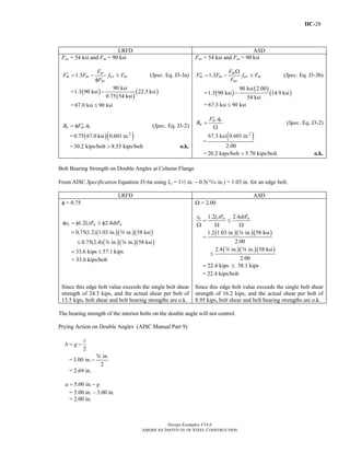 IIC-28
Design Examples V14.0
AMERICAN INSTITUTE OF STEEL CONSTRUCTION
LRFD ASD
Fnv = 54 ksi and Fnt = 90 ksi
1.3
nt
nt nt uv nt
nv
F
F F f F
F
′ = − ≤
φ
(Spec. Eq. J3-3a)
= ( )
( )
( )
90 ksi
1.3 90 ksi 22.5 ksi
0.75 54 ksi
−
= 67.0 ksi 90 ksi≤
u nt bB F A′= φ (Spec. Eq. J3-2)
= ( )( )2
0.75 67.0 ksi 0.601 in.
= 30.2 kips/bolt 8.55 kips/bolt> o.k.
Fnv = 54 ksi and Fnt = 90 ksi
1.3
nt
nt nt av nt
nv
F
F F f F
F
Ω
′ = − ≤ (Spec. Eq. J3-3b)
= ( )
( )
( )
90 ksi 2.00
1.3 90 ksi 14.9 ksi
54 ksi
−
= 67.3 ksi 90 ksi≤
nt b
a
F A
B
′
=
Ω
(Spec. Eq. J3-2)
=
( )2
67.3 ksi 0.601 in.
2.00
= 20.2 kips/bolt 5.70 kips/bolt> o.k.
Bolt Bearing Strength on Double Angles at Column Flange
From AISC Specification Equation J3-6a using Lc = 12 in. − 0.5(, in.) = 1.03 in. for an edge bolt.
LRFD ASD
φ = 0.75
1.2 2.4n c u ur l tF dtFφ = φ ≤ φ
( )( )( )
( )( )( )
0.75(1.2) 1.03 in. in. 58 ksi
0.75(2.4) in. in. 58 ksi
=
≤
s
d s
33.6 kips 57.1 kips= ≤
= 33.6 kips/bolt
Ω = 2.00
1.2 2.4n c u ur l tF dtF
= ≤
Ω Ω Ω
( )( )( )
( )( )( )
1.2 1.03 in. in. 58 ksi
2.00
2.4 in. in. 58 ksi
2.00
=
≤
s
d s
22.4 kips 38.1 kips= ≤
= 22.4 kips/bolt
Since this edge bolt value exceeds the single bolt shear
strength of 24.3 kips, and the actual shear per bolt of
13.5 kips, bolt shear and bolt bearing strengths are o.k.
Since this edge bolt value exceeds the single bolt shear
strength of 16.2 kips, and the actual shear per bolt of
8.95 kips, bolt shear and bolt bearing strengths are o.k.
The bearing strength of the interior bolts on the double angle will not control.
Prying Action on Double Angles (AISC Manual Part 9)
2
t
b g= −
=
in.
3.00 in.
2
−
s
= 2.69 in.
5.00 in.a g= −
= 5.00 in. – 3.00 in.
= 2.00 in.
Return to Table of Contents
 