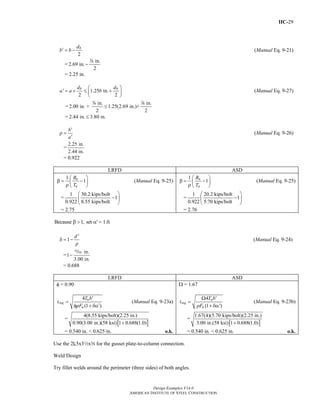 IIC-29
Design Examples V14.0
AMERICAN INSTITUTE OF STEEL CONSTRUCTION
2
bd
b b′ = − (Manual Eq. 9-21)
=
in.
2.69 in.
2
−
d
= 2.25 in.
' 1.25 in.
2 2
b bd d
a a b
⎛ ⎞
= + ≤ +⎜ ⎟
⎝ ⎠
(Manual Eq. 9-27)
=
in. in.
2.00 in. + 1.25(2.69 in.)+
2 2
≤
d d
= 2.44 in. 3.80 in.≤
b
a
′
ρ =
′
(Manual Eq. 9-26)
=
2.25 in.
2.44 in.
= 0.922
LRFD ASD
1
1u
u
B
T
⎛ ⎞
β = −⎜ ⎟ρ ⎝ ⎠
(Manual Eq. 9-25)
=
1 30.2 kips/bolt
1
0.922 8.55 kips/bolt
⎛ ⎞
−⎜ ⎟
⎝ ⎠
= 2.75
1
1a
a
B
T
⎛ ⎞
β = −⎜ ⎟ρ ⎝ ⎠
(Manual Eq. 9-25)
=
1 20.2 kips/bolt
1
0.922 5.70 kips/bolt
⎛ ⎞
−⎜ ⎟
⎝ ⎠
= 2.76
Because 1, set ' = 1.0.β > α
'
1
d
p
δ = − (Manual Eq. 9-24)
=
in.
1
3.00 in.
−
,
= 0.688
LRFD ASD
φ = 0.90
4
(1 )
u
req
u
T b
t
pF
′
=
′φ + δα
(Manual Eq. 9-23a)
=
[ ]
4(8.55 kips/bolt)(2.25 in.)
0.90(3.00 in.)(58 ksi) 1 0.688(1.0)+
= 0.540 in. < 0.625 in. o.k.
Ω = 1.67
4
(1 ')
a
req
u
T b
t
pF
′Ω
=
+ δα
(Manual Eq. 9-23b)
=
[ ]
1.67(4)(5.70 kips/bolt)(2.25 in.)
3.00 in.(58 ksi) 1 0.688(1.0)+
= 0.540 in. < 0.625 in. o.k.
Use the 2L5x32xs for the gusset plate-to-column connection.
Weld Design
Try fillet welds around the perimeter (three sides) of both angles.
Return to Table of Contents
 