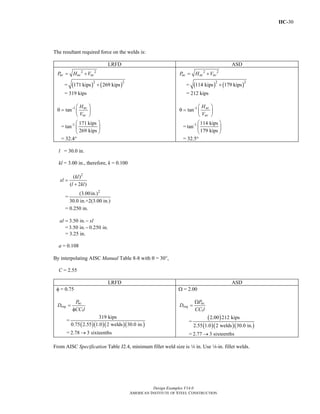 IIC-30
Design Examples V14.0
AMERICAN INSTITUTE OF STEEL CONSTRUCTION
The resultant required force on the welds is:
LRFD ASD
2 2
uc uc ucP H V= +
= ( ) ( )2 2
171 kips 269 kips+
= 319 kips
-1
tan uc
uc
H
V
⎛ ⎞
θ = ⎜ ⎟
⎝ ⎠
= -1 171 kips
tan
269 kips
⎛ ⎞
⎜ ⎟
⎝ ⎠
= 32.4°
2 2
ac ac acP H V= +
= ( ) ( )2 2
114 kips 179 kips+
= 212 kips
-1
tan ac
ac
H
V
⎛ ⎞
θ = ⎜ ⎟
⎝ ⎠
= -1 114 kips
tan
179 kips
⎛ ⎞
⎜ ⎟
⎝ ⎠
= 32.5°
l = 30.0 in.
kl = 3.00 in., therefore, k = 0.100
2
( )
( 2 )
kl
xl
l kl
=
+
=
2
(3.00in.)
30.0 in.+2(3.00 in.)
= 0.250 in.
3.50 in.al xl= −
= 3.50 in. 0.250 in.−
= 3.25 in.
a = 0.108
By interpolating AISC Manual Table 8-8 with θ = 300,
C = 2.55
LRFD ASD
φ = 0.75
1
uc
req
P
D
CC l
=
φ
=
( )( )( )( )
319 kips
0.75 2.55 1.0 2 welds 30.0 in.
= 2.78 3 sixteenths→
Ω = 2.00
1
ac
req
P
D
CC l
Ω
=
=
( )
( )( )( )
2.00 212 kips
2.55 1.0 2 welds 30.0 in.
= 2.77 3 sixteenths→
From AISC Specification Table J2.4, minimum fillet weld size is 4 in. Use 4-in. fillet welds.
Return to Table of Contents
 