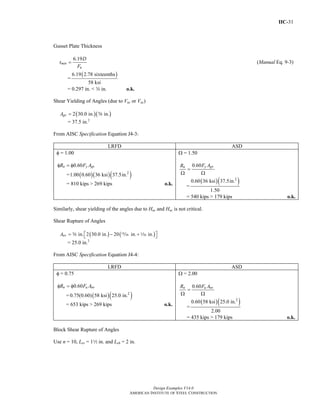 IIC-31
Design Examples V14.0
AMERICAN INSTITUTE OF STEEL CONSTRUCTION
Gusset Plate Thickness
6.19
min
u
D
t
F
= (Manual Eq. 9-3)
=
( )6.19 2.78 sixteenths
58 ksi
= 0.297 in. < w in. o.k.
Shear Yielding of Angles (due to Vuc or Vac)
( )( )2 30.0 in. in.gvA = s
= 37.5 in.2
From AISC Specification Equation J4-3:
LRFD ASD
φ = 1.00
0.60n y gvR F Aφ = φ
= ( )( )( )2
1.00 0.60 36 ksi 37.5in.
= 810 kips > 269 kips o.k.
Ω = 1.50
0.60 y gvn F AR
=
Ω Ω
=
( )( )2
0.60 36 ksi 37.5in.
1.50
= 540 kips > 179 kips o.k.
Similarly, shear yielding of the angles due to Huc and Hac is not critical.
Shear Rupture of Angles
( ) ( )in. 2 30.0 in. 20 in. in.nvA ⎡ ⎤= − +⎣ ⎦s , z
= 25.0 in.2
From AISC Specification Equation J4-4:
LRFD ASD
φ = 0.75
0.60n u nvR F Aφ = φ
= ( )( )2
0.75(0.60) 58 ksi 25.0 in.
= 653 kips > 269 kips o.k.
Ω = 2.00
0.60n u nvR F A
=
Ω Ω
=
( )( )2
0.60 58 ksi 25.0 in.
2.00
= 435 kips > 179 kips o.k.
Block Shear Rupture of Angles
Use n = 10, Lev = 12 in. and Leh = 2 in.
Return to Table of Contents
 