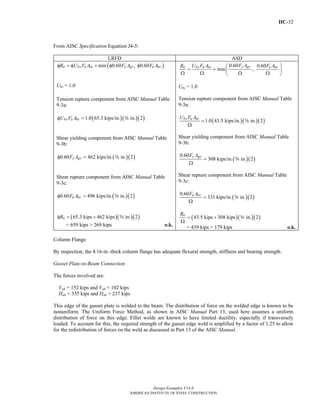 IIC-32
Design Examples V14.0
AMERICAN INSTITUTE OF STEEL CONSTRUCTION
From AISC Specification Equation J4-5:
LRFD ASD
( )min 0.60 , 0.60n bs u nt y gv u nvR U F A F A F Aφ = φ + φ φ
Ubs = 1.0
Tension rupture component from AISC Manual Table
9-3a:
( )( )( )1.0 65.3 kips/in. in. 2bs u ntU F Aφ = s
Shear yielding component from AISC Manual Table
9-3b:
( )( )0.60 462 kips/in. in. 2y gvF Aφ = s
Shear rupture component from AISC Manual Table
9-3c:
( )( )0.60 496 kips/in. in. 2u nvF Aφ = s
( )( )( )65.3 kips 462 kips in. 2nRφ = + s
= 659 kips > 269 kips o.k.
0.60 0.60
min ,
y gvn bs u nt u nvF AR U F A F A⎛ ⎞
= + ⎜ ⎟
Ω Ω Ω Ω⎝ ⎠
Ubs = 1.0
Tension rupture component from AISC Manual Table
9-3a:
( )( )( )1.0 43.5 kips/in. in. 2bs u ntU F A
=
Ω
s
Shear yielding component from AISC Manual Table
9-3b:
( )( )
0.60
308 kips/in. in. 2
y gvF A
=
Ω
s
Shear rupture component from AISC Manual Table
9-3c:
( )( )
0.60
331 kips/in. in. 2u nvF A
=
Ω
s
( )( )( )43.5 kips 308 kips in. 2nR
= +
Ω
s
= 439 kips > 179 kips o.k.
Column Flange
By inspection, the 4.16-in.-thick column flange has adequate flexural strength, stiffness and bearing strength.
Gusset Plate-to-Beam Connection
The forces involved are:
Vub = 152 kips and Vab = 102 kips
Hub = 355 kips and Hab = 237 kips
This edge of the gusset plate is welded to the beam. The distribution of force on the welded edge is known to be
nonuniform. The Uniform Force Method, as shown in AISC Manual Part 13, used here assumes a uniform
distribution of force on this edge. Fillet welds are known to have limited ductility, especially if transversely
loaded. To account for this, the required strength of the gusset edge weld is amplified by a factor of 1.25 to allow
for the redistribution of forces on the weld as discussed in Part 13 of the AISC Manual.
Return to Table of Contents
 