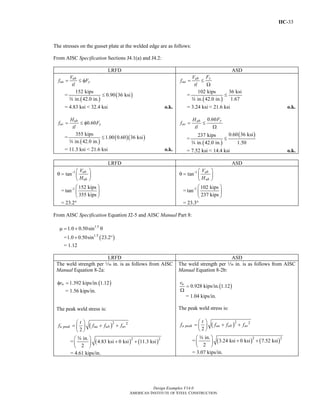 IIC-33
Design Examples V14.0
AMERICAN INSTITUTE OF STEEL CONSTRUCTION
The stresses on the gusset plate at the welded edge are as follows:
From AISC Specification Sections J4.1(a) and J4.2:
LRFD ASD
ub
ua y
V
f F
tl
= ≤ φ
=
( )
( )
152 kips
0.90 36 ksi
in. 42.0 in.
≤
w
= 4.83 ksi < 32.4 ksi o.k.
0.60ub
uv y
H
f F
tl
= ≤ φ
=
( )
( )( )
355 kips
1.00 0.60 36 ksi
in. 42.0 in.
≤
w
= 11.3 ksi < 21.6 ksi o.k.
yab
aa
FV
f
tl
= ≤
Ω
=
( )
102 kips 36 ksi
in. 42.0 in. 1.67
≤
w
= 3.24 ksi < 21.6 ksi o.k.
0.60 yab
av
FH
f
tl
= ≤
Ω
=
( )
( )0.60 36 ksi237 kips
in. 42.0 in. 1.50
≤
w
= 7.52 ksi < 14.4 ksi o.k.
LRFD ASD
-1
tan ub
ub
V
H
⎛ ⎞
θ = ⎜ ⎟
⎝ ⎠
= -1 152 kips
tan
355 kips
⎛ ⎞
⎜ ⎟
⎝ ⎠
= 23.2°
-1
tan ab
ab
V
H
⎛ ⎞
θ = ⎜ ⎟
⎝ ⎠
= -1 102 kips
tan
237 kips
⎛ ⎞
⎜ ⎟
⎝ ⎠
= 23.3°
From AISC Specification Equation J2-5 and AISC Manual Part 8:
1.5
1.0 0.50sinμ = + θ
= ( )1.5
1.0 0.50sin 23.2+ °
= 1.12
LRFD ASD
The weld strength per z in. is as follows from AISC
Manual Equation 8-2a:
( )1.392 kips/in. 1.12wrφ =
= 1.56 kips/in.
The peak weld stress is:
( )2 2
2
u peak ua ub uv
t
f f f f
⎛ ⎞
= + +⎜ ⎟
⎝ ⎠
= ( ) ( )2 2in.
4.83 ksi 0 ksi 11.3 ksi
2
⎛ ⎞
+ +⎜ ⎟
⎝ ⎠
w
= 4.61 kips/in.
The weld strength per z in. is as follows from AISC
Manual Equation 8-2b:
( )0.928 kips/in. 1.12wr
=
Ω
= 1.04 kips/in.
The peak weld stress is:
( )2 2
2
a peak aa ab av
t
f f f f
⎛ ⎞
= + +⎜ ⎟
⎝ ⎠
= ( ) ( )2 2in.
3.24 ksi 0 ksi 7.52 ksi
2
⎛ ⎞
+ +⎜ ⎟
⎝ ⎠
w
= 3.07 kips/in.
Return to Table of Contents
 