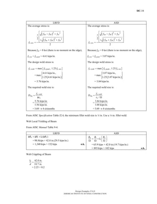 IIC-34
Design Examples V14.0
AMERICAN INSTITUTE OF STEEL CONSTRUCTION
LRFD ASD
The average stress is:
( )
( )
2 2
2 22
2
ua ub uv
ua ub uv
u ave
f f ft
f f f
f
⎡ ⎤
− +⎢ ⎥
⎢ ⎥
+ + +⎢ ⎥⎣ ⎦=
Because fub = 0 ksi (there is no moment on the edge),
fu ave = fu peak = 4.61 kips/in.
The design weld stress is:
{ }max , 1.25u weld u peak u avef f f=
=
( )
4.61 kips/in.,
max
1.25 4.61 kips/in.
⎧ ⎫⎪ ⎪
⎨ ⎬
⎪ ⎪⎩ ⎭
= 5.76 kips/in.
The required weld size is:
u weld
req
w
f
D
r
=
φ
=
5.76 kips/in.
1.56 kips/in.
= 3.69 4 sixteenths→
The average stress is:
( )
( )
2 2
2 22
2
aa ab av
aa ab av
a ave
f f ft
f f f
f
⎡ ⎤
− +⎢ ⎥
⎢ ⎥
+ + +⎢ ⎥⎣ ⎦=
Because fab = 0 ksi (there is no moment on the edge),
fa ave = fa peak = 3.07 kips/in.
The design weld stress is:
{ }max , 1.25a weld a peak a avef f f=
=
( )
3.07 kips/in.,
max
1.25 3.07 kips/in.
⎧ ⎫⎪ ⎪
⎨ ⎬
⎪ ⎪⎩ ⎭
= 3.84 kips/in.
The required weld size is:
/
a weld
req
w
f
D
r
=
Ω
=
3.84 kips/in.
1.04 kips/in.
= 3.69 4 sixteenths→
From AISC Specification Table J2.4, the minimum fillet weld size is 4 in. Use a 4-in. fillet weld.
Web Local Yielding of Beam
From AISC Manual Table 9-4:
LRFD ASD
1 2( )n bR R l Rφ = φ + φ
=98.8kips + 42.0 in.(29.5 kips/in.)
= 1,340 kips > 152 kips o.k.
1 2n
b
R R R
l
⎛ ⎞
= + ⎜ ⎟Ω Ω Ω⎝ ⎠
= 65.9 kips + 42.0 in.(19.7 kips/in.)
= 893 kips > 102 kips o.k.
Web Crippling of Beam
42.0 in.
18.7 in.
bl
d
=
= 2.25 > 0.2
Return to Table of Contents
 
