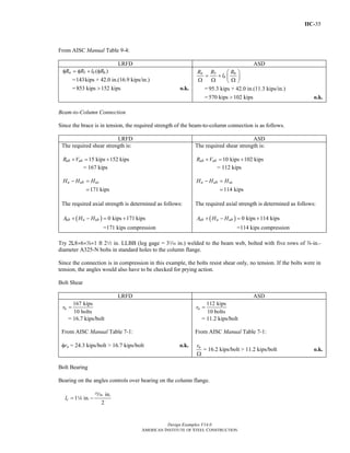 IIC-35
Design Examples V14.0
AMERICAN INSTITUTE OF STEEL CONSTRUCTION
From AISC Manual Table 9-4:
LRFD ASD
5 6( )n bR R l Rφ = φ + φ
=143kips + 42.0 in.(16.9 kips/in.)
=853 kips 152 kips> o.k.
5 6n
b
R R R
l
⎛ ⎞
= + ⎜ ⎟Ω Ω Ω⎝ ⎠
= 95.3 kips + 42.0 in.(11.3 kips/in.)
=570 kips 102 kips> o.k.
Beam-to-Column Connection
Since the brace is in tension, the required strength of the beam-to-column connection is as follows.
LRFD ASD
The required shear strength is:
15 kips 152 kipsub ubR V+ = +
= 167 kips
171 kips
u ub ucH H H− =
=
The required axial strength is determined as follows:
( ) 0 kips 171 kips
=171 kips compression
ub u ubA H H+ − = +
The required shear strength is:
10 kips 102 kipsab abR V+ = +
= 112 kips
114 kips
a ab acH H H− =
=
The required axial strength is determined as follows:
( ) 0 kips 114 kips
=114 kips compression
ab a abA H H+ − = +
Try 2L8×6×d×1 ft 22 in. LLBB (leg gage = 3z in.) welded to the beam web, bolted with five rows of d-in.-
diameter A325-N bolts in standard holes to the column flange.
Since the connection is in compression in this example, the bolts resist shear only, no tension. If the bolts were in
tension, the angles would also have to be checked for prying action.
Bolt Shear
LRFD ASD
167 kips
10 bolts
ur =
= 16.7 kips/bolt
From AISC Manual Table 7-1:
φrn = 24.3 kips/bolt > 16.7 kips/bolt o.k.
112 kips
10 bolts
ar =
= 11.2 kips/bolt
From AISC Manual Table 7-1:
nr
Ω
= 16.2 kips/bolt > 11.2 kips/bolt o.k.
Bolt Bearing
Bearing on the angles controls over bearing on the column flange.
in.
1 in.
2
cl = −
,
4
Return to Table of Contents
 