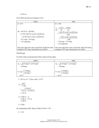 IIC-36
Design Examples V14.0
AMERICAN INSTITUTE OF STEEL CONSTRUCTION
= 0.781 in.
From AISC Specification Equation J3-6a:
LRFD ASD
φ = 0.75
1.2 2.4n c u ur l tF dtFφ = φ < φ
( )( )( )
( )( )( )
0.75(1.2) 0.781 in. in. 58 ksi
0.75(2.4) in. in. 58 ksi
=
≤
d
d d
=35.7 kips 79.9 kips<
= 35.7 kips/bolt
Ω = 2.00
1.2 2.4n c u ur l tF dtF
= ≤
Ω Ω Ω
( )( )( )
( )( )( )
1.2 0.781 in. in. 58 ksi
2.00
2.4 in. in. 58 ksi
2.00
=
≤
d
d d
= 23.8 kips < 53.3 kips
= 23.8 kips/bolt
Since this edge bolt value exceeds the single bolt shear
strength of 24.3 kips, bearing does not control.
Since this edge bolt value exceeds the single bolt shear
strength of 16.2 kips, bearing does not control.
Weld Design
Try fillet welds around perimeter (three sides) of both angles.
LRFD ASD
( ) ( )2 2
171 kips 167 kipsucP = +
= 239 kips
-1 171kips
tan
167 kips
⎛ ⎞
θ = ⎜ ⎟
⎝ ⎠
= 45.7°
( ) ( )2 2
114 kips 112 kipsacP = +
= 160 kips
-1 114 kips
tan
112 kips
⎛ ⎞
θ = ⎜ ⎟
⎝ ⎠
= 45.5°
l = 14.5 in., kl = 7.50 in. and k = 0.517
2
( )
2
kl
xl
l kl
=
+
=
2
(7.50 in.)
14.5 in. + 2(7.50 in.)
= 1.91 in.
8.00 in.al xl= −
=8.00 in. 1.91 in.−
= 6.09 in.
a = 0.420
By interpolating AISC Manual Table 8-8 for θ = 450:
C = 3.55
Return to Table of Contents
 