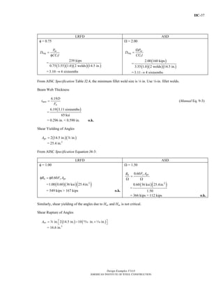 IIC-37
Design Examples V14.0
AMERICAN INSTITUTE OF STEEL CONSTRUCTION
LRFD ASD
φ = 0.75
1
uc
req
P
D
CC l
=
φ
=
( )( )( )( )
239 kips
0.75 3.55 1.0 2 welds 14.5 in.
= 3.10 4 sixteenths→
Ω = 2.00
1
ac
req
P
D
CC l
Ω
=
=
( )
( )( )( )
2.00 160 kips
3.55 1.0 2 welds 14.5 in.
= 3.11 4 sixteenths→
From AISC Specification Table J2.4, the minimum fillet weld size is 4 in. Use 4-in. fillet welds.
Beam Web Thickness
6.19
min
u
D
t
F
= (Manual Eq. 9-3)
=
( )6.19 3.11 sixteenths
65 ksi
= 0.296 in. < 0.590 in. o.k.
Shear Yielding of Angles
( )( )2 14.5 in. in.gvA = d
= 25.4 in.2
From AISC Specification Equation J4-3:
LRFD ASD
φ = 1.00
0.60n y gvR F Aφ = φ
= ( )( )( )2
1.00 0.60 36 ksi 25.4in.
= 549 kips > 167 kips o.k.
Ω = 1.50
0.60 y gvn F AR
=
Ω Ω
=
( )( )2
0.60 36 ksi 25.4in.
1.50
= 366 kips > 112 kips o.k.
Similarly, shear yielding of the angles due to Huc and Hac is not critical.
Shear Rupture of Angles
( ) ( )in. 2 14.5 in. 10 in. in.nvA ⎡ ⎤= − +⎣ ⎦d , z
= 16.6 in.2
Return to Table of Contents
 