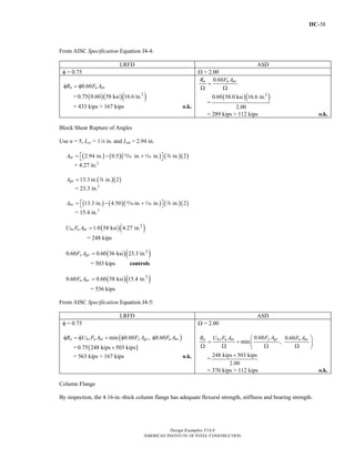 IIC-38
Design Examples V14.0
AMERICAN INSTITUTE OF STEEL CONSTRUCTION
From AISC Specification Equation J4-4:
LRFD ASD
φ = 0.75 Ω = 2.00
0.60n u nvR F Aφ = φ
= ( )( )( )2
0.75 0.60 58 ksi 16.6 in.
= 433 kips > 167 kips o.k.
0.60n u nvR F A
=
Ω Ω
=
( )( )2
0.60 58.0 ksi 16.6 in.
2.00
= 289 kips > 112 kips o.k.
Block Shear Rupture of Angles
Use n = 5, Lev = 14 in. and Leh = 2.94 in.
( ) ( )( ) ( )( )2.94 in. 0.5 in. in. in. 2ntA ⎡ ⎤= − +⎣ ⎦, z d
= 4.27 in.2
( )( )13.3 in. in. 2gvA = d
= 23.3 in.2
( ) ( )( ) ( )( )13.3 in. 4.50 in. in. in. 2nvA ⎡ ⎤= − +⎣ ⎦, z d
= 15.4 in.2
( )( )2
1.0 58 ksi 4.27 in.bs u ntU F A =
= 248 kips
( )( )2
0.60 0.60 36 ksi 23.3 in.y gvF A =
= 503 kips controls
( )( )2
0.60 0.60 58 ksi 15.4 in.u nvF A =
= 536 kips
From AISC Specification Equation J4-5:
LRFD ASD
φ = 0.75
( )min 0.60 , 0.60n bs u nt y gv u nvR U F A F A F Aφ = φ + φ φ
= ( )0.75 248 kips 503 kips+
= 563 kips > 167 kips o.k.
Ω = 2.00
0.60 0.60
min ,
y gvn bs u nt u nvF AR U F A F A⎛ ⎞
= + ⎜ ⎟
Ω Ω Ω Ω⎝ ⎠
=
248 kips 503 kips
2.00
+
= 376 kips > 112 kips o.k.
Column Flange
By inspection, the 4.16-in.-thick column flange has adequate flexural strength, stiffness and bearing strength.
Return to Table of Contents
 
