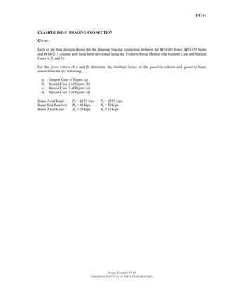 IIC-41
Design Examples V14.0
AMERICAN INSTITUTE OF STEEL CONSTRUCTION
EXAMPLE II.C-3 BRACING CONNECTION
Given:
Each of the four designs shown for the diagonal bracing connection between the W14×68 brace, W24×55 beam
and W14×211 column web have been developed using the Uniform Force Method (the General Case and Special
Cases 1, 2, and 3).
For the given values of α and β, determine the interface forces on the gusset-to-column and gusset-to-beam
connections for the following:
a. General Case of Figure (a)
b. Special Case 1 of Figure (b)
c. Special Case 2 of Figure (c)
d. Special Case 3 of Figure (d)
Brace Axial Load Pu = |195 kips Pa = |130 kips
Beam End Reaction Ru = 44 kips Ra = 29 kips
Beam Axial Load Au = 26 kips Aa = 17 kips
Return to Table of Contents
 