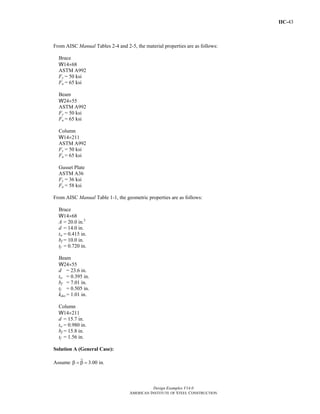 IIC-43
Design Examples V14.0
AMERICAN INSTITUTE OF STEEL CONSTRUCTION
From AISC Manual Tables 2-4 and 2-5, the material properties are as follows:
Brace
W14×68
ASTM A992
Fy = 50 ksi
Fu = 65 ksi
Beam
W24×55
ASTM A992
Fy = 50 ksi
Fu = 65 ksi
Column
W14×211
ASTM A992
Fy = 50 ksi
Fu = 65 ksi
Gusset Plate
ASTM A36
Fy = 36 ksi
Fu = 58 ksi
From AISC Manual Table 1-1, the geometric properties are as follows:
Brace
W14×68
A = 20.0 in.2
d = 14.0 in.
tw = 0.415 in.
bf = 10.0 in.
tf = 0.720 in.
Beam
W24×55
d = 23.6 in.
tw = 0.395 in.
bf = 7.01 in.
tf = 0.505 in.
kdes = 1.01 in.
Column
W14×211
d = 15.7 in.
tw = 0.980 in.
bf = 15.8 in.
tf = 1.56 in.
Solution A (General Case):
Assume 3.00 in.β = β =
Return to Table of Contents
 