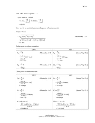IIC-44
Design Examples V14.0
AMERICAN INSTITUTE OF STEEL CONSTRUCTION
From AISC Manual Equation 13-1:
tan tanb ce eα = θ − +β θ
=
12 12
11.8 in. 0 3.00 in.
11 11
⎛ ⎞ ⎛ ⎞
− +⎜ ⎟ ⎜ ⎟
⎝ ⎠ ⎝ ⎠z z
= 16.1 in.
Since ,α ≠ α an eccentricity exists on the gusset-to-beam connection.
Interface Forces
( ) ( )2 2
c br e e= α + + β + (Manual Eq. 13-6)
= ( ) ( )2 2
16.1 in. 0 in. 3.00 in. 11.8 in.+ + +
= 21.9 in.
On the gusset-to-column connection:
LRFD ASD
uc uV P
r
β
= (Manual Eq. 13-2)
= ( )
3.00 in.
195 kips
21.9 in.
= 26.7 kips
c
uc u
e
H P
r
= (Manual Eq. 13-3)
= 0 kips
ac aV P
r
β
= (Manual Eq. 13-2)
= ( )
3.00 in.
130 kips
21.9 in.
= 17.8 kips
c
ac a
e
H P
r
= (Manual Eq. 13-3)
= 0 kips
On the gusset-to-beam connection:
LRFD ASD
b
ub u
e
V P
r
= (Manual Eq. 13-4)
= ( )
11.8 in.
195 kips
21.9 in.
= 105 kips
ub uH P
r
α
= (Manual Eq. 13-5)
= ( )
16.1 in.
195 kips
21.9 in.
= 143 kips
( )ub ubM V= α − α
=
( )3
4105 kips 16.1 in. 15 in.
12 in./ft
−
= 3.06 kip-ft
b
ab a
e
V P
r
= (Manual Eq. 13-4)
= ( )
11.8 in.
130 kips
21.9 in.
= 70.0 kips
ab aH P
r
α
= (Manual Eq. 13-5)
= ( )
16.1 in.
130 kips
21.9 in.
= 95.6 kips
( )ab abM V= α − α
=
( )3
470.0 kips 16.1 in. 15 in.
12 in./ft
−
= 2.04 kip-ft
Return to Table of Contents
 