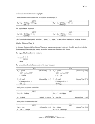 IIC-45
Design Examples V14.0
AMERICAN INSTITUTE OF STEEL CONSTRUCTION
In this case, this small moment is negligible.
On the beam-to-column connection, the required shear strength is:
LRFD ASD
Rub + Vub = 44.0 kips + 105 kips
= 149 kips
Rab + Vab = 29.0 kips + 70.0 kips
= 99.0 kips
The required axial strength is
LRFD ASD
Aub + Huc = 26.0 kips + 0 kips
= 26.0 kips
Aab + Hac = 17.0 kips + 0 kips
= 17.0 kips
For a discussion of the sign use between Aub and Huc (Aab and Hac for ASD), refer to Part 13 of the AISC Manual.
Solution B (Special Case 1):
In this case, the centroidal positions of the gusset edge connections are irrelevant; α and β are given to define
the geometry of the connection, but are not needed to determine the gusset edge forces.
The angle of the brace from the vertical is
-1 12
tan
10
⎛ ⎞
θ = ⎜ ⎟
⎝ ⎠8
= 49.8°
The horizontal and vertical components of the brace force are:
LRFD ASD
sinu uH P= θ (Manual Eq. 13-9)
= ( )195 kips sin 49.8°
= 149 kips
cosu uV P= θ (Manual Eq. 13-7)
=( )195 kips cos49.8°
= 126 kips
sina aH P= θ (Manual Eq. 13-9)
= ( )130 kips sin 49.8°
= 99.3 kips
cosa aV P= θ (Manual Eq. 13-7)
=( )130 kips cos49.8°
= 83.9 kips
On the gusset-to-column connection:
LRFD ASD
126 kipsuc uV V= =
0 kipsucH = (Manual Eq. 13-10)
83.9 kipsac aV V= =
0 kipsacH = (Manual Eq. 13-10)
On the gusset-to-beam connection:
LRFD ASD
0 kipsubV = (Manual Eq. 13-8)
149 kipsub uH H= =
0 kipsabV = (Manual Eq. 13-8)
99.3 kipsab aH H= =
Return to Table of Contents
 