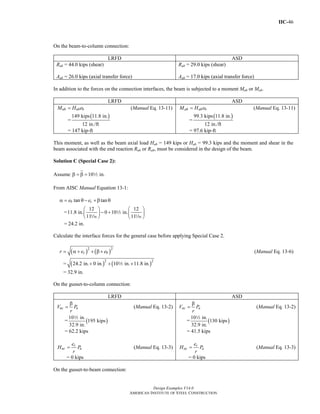 IIC-46
Design Examples V14.0
AMERICAN INSTITUTE OF STEEL CONSTRUCTION
On the beam-to-column connection:
LRFD ASD
Rub = 44.0 kips (shear)
Aub = 26.0 kips (axial transfer force)
Rab = 29.0 kips (shear)
Aab = 17.0 kips (axial transfer force)
In addition to the forces on the connection interfaces, the beam is subjected to a moment Mub or Mab.
LRFD ASD
ub ub bM H e= (Manual Eq. 13-11)
=
( )149 kips 11.8 in.
12 in./ft
= 147 kip-ft
ab ab bM H e= (Manual Eq. 13-11)
=
( )99.3 kips 11.8 in.
12 in./ft
= 97.6 kip-ft
This moment, as well as the beam axial load Hub = 149 kips or Hab = 99.3 kips and the moment and shear in the
beam associated with the end reaction Rub or Rab, must be considered in the design of the beam.
Solution C (Special Case 2):
Assume 10 in.β = β = 2
From AISC Manual Equation 13-1:
tan tanb ce eα = θ − +β θ
=
12 12
11.8 in. 0 10 in.
11 11
⎛ ⎞ ⎛ ⎞
− +⎜ ⎟ ⎜ ⎟
⎝ ⎠ ⎝ ⎠
2
z z
= 24.2 in.
Calculate the interface forces for the general case before applying Special Case 2.
( ) ( )2 2
c br e e= α + + β + (Manual Eq. 13-6)
= ( ) ( )2 2
24.2 in. 0 in. 10 in. 11.8 in.+ + +2
= 32.9 in.
On the gusset-to-column connection:
LRFD ASD
uc uV P
r
β
= (Manual Eq. 13-2)
= ( )
10 in.
195 kips
32.9 in.
2
= 62.2 kips
c
uc u
e
H P
r
= (Manual Eq. 13-3)
= 0 kips
ac aV P
r
β
= (Manual Eq. 13-2)
= ( )
10 in.
130 kips
32.9 in.
2
= 41.5 kips
c
ac a
e
H P
r
= (Manual Eq. 13-3)
= 0 kips
On the gusset-to-beam connection:
Return to Table of Contents
 
