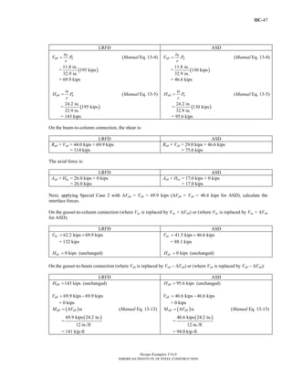 IIC-47
Design Examples V14.0
AMERICAN INSTITUTE OF STEEL CONSTRUCTION
LRFD ASD
b
ub u
e
V P
r
= (Manual Eq. 13-4)
= ( )
11.8 in.
195 kips
32.9 in.
= 69.9 kips
ub uH P
r
α
= (Manual Eq. 13-5)
= ( )
24.2 in.
195 kips
32.9 in.
= 143 kips
b
ab a
e
V P
r
= (Manual Eq. 13-4)
= ( )
11.8 in.
130 kips
32.9 in.
= 46.6 kips
ab aH P
r
α
= (Manual Eq. 13-5)
= ( )
24.2 in.
130 kips
32.9 in.
= 95.6 kips
On the beam-to-column connection, the shear is:
LRFD ASD
Rub + Vub = 44.0 kips + 69.9 kips
= 114 kips
Rab + Vab = 29.0 kips + 46.6 kips
= 75.6 kips
The axial force is:
LRFD ASD
Aub + Huc = 26.0 kips + 0 kips
= 26.0 kips
Aab + Hac = 17.0 kips + 0 kips
= 17.0 kips
Next, applying Special Case 2 with ΔVub = Vub = 69.9 kips (ΔVab = Vab = 46.6 kips for ASD), calculate the
interface forces.
On the gusset-to-column connection (where Vuc is replaced by Vuc + ΔVub) or (where Vac is replaced by Vac + ΔVab
for ASD):
LRFD ASD
62.2 kips 69.9 kipsucV = +
= 132 kips
0 kipsucH = (unchanged)
41.5 kips 46.6 kipsacV = +
= 88.1 kips
0 kipsacH = (unchanged)
On the gusset-to-beam connection (where Vub is replaced by Vub − ΔVub) or (where Vab is replaced by Vab − ΔVab):
LRFD ASD
143 kipsubH = (unchanged)
69.9 kips 69.9 kipsubV = −
= 0 kips
( )ub ubM V= Δ α (Manual Eq. 13-13)
=
( )69.9 kips 24.2 in.
12 in./ft
= 141 kip-ft
95.6 kipsabH = (unchanged)
46.6 kips 46.6 kipsabV = −
= 0 kips
( )ab abM V= Δ α (Manual Eq. 13-13)
=
( )46.6 kips 24.2 in.
12 in./ft
= 94.0 kip-ft
Return to Table of Contents
 