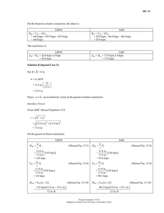 IIC-48
Design Examples V14.0
AMERICAN INSTITUTE OF STEEL CONSTRUCTION
On the beam-to-column connection, the shear is:
LRFD ASD
Rub + Vub − ΔVub
= 44.0 kips + 69.9 kips - 69.9 kips
= 44.0 kips
Rab + Vab − ΔVab
= 29.0 kips + 46.6 kips – 46.6 kips
= 29.0 kips
The axial force is:
LRFD ASD
Aub + Huc = 26.0 kips | 0 kips
= 26.0 kips
Aab + Hac = 17.0 kips | 0 kips
= 17.0 kips
Solution D (Special Case 3):
Set 0 in.β = β =
tanbeα = θ
=
12
11.8 in.
11
⎛ ⎞
⎜ ⎟
⎝ ⎠z
= 12.8 in.
Since, ,α ≠ α an eccentricity exists on the gusset-to-beam connection.
Interface Forces
From AISC Manual Equation 13-6:
2 2
br e= α +
= ( ) ( )2 2
12.8 in. 11.8 in.+
= 17.4 in.
On the gusset-to-beam connection:
LRFD ASD
ub uH P
r
α
= (Manual Eq. 13-5)
= ( )
12.8 in.
195 kips
17.4 in.
= 143 kips
b
ub u
e
V P
r
= (Manual Eq. 13-4)
= ( )
11.8 in.
195 kips
17.4 in.
= 132 kips
( )ub ubM V= α − α (Manual Eq. 13-14)
=
( )132 kips 12.8 in. 13 in.
12 in./ft
− 2
ab aH P
r
α
= (Manual Eq. 13-5)
= ( )
12.8 in.
130 kips
17.4 in.
= 95.6 kips
b
ab a
e
V P
r
= (Manual Eq. 13-4)
= ( )
11.8 in.
130 kips
17.4 in.
= 88.2 kips
( )ab abM V= α − α (Manual Eq. 13-14)
=
( )88.2 kips 12.8 in. 13 in.
12 in./ft
− 2
Return to Table of Contents
 