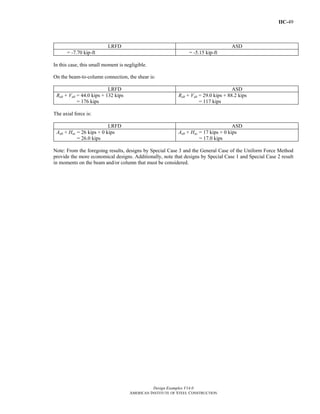 IIC-49
Design Examples V14.0
AMERICAN INSTITUTE OF STEEL CONSTRUCTION
LRFD ASD
= -7.70 kip-ft = -5.15 kip-ft
In this case, this small moment is negligible.
On the beam-to-column connection, the shear is:
LRFD ASD
Rub + Vub = 44.0 kips + 132 kips
= 176 kips
Rab + Vab = 29.0 kips + 88.2 kips
= 117 kips
The axial force is:
LRFD ASD
Aub + Huc = 26 kips + 0 kips
= 26.0 kips
Aab + Hac = 17 kips + 0 kips
= 17.0 kips
Note: From the foregoing results, designs by Special Case 3 and the General Case of the Uniform Force Method
provide the more economical designs. Additionally, note that designs by Special Case 1 and Special Case 2 result
in moments on the beam and/or column that must be considered.
Return to Table of Contents
 