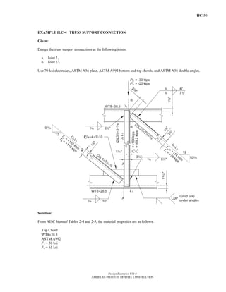 IIC-50
Design Examples V14.0
AMERICAN INSTITUTE OF STEEL CONSTRUCTION
EXAMPLE II.C-4 TRUSS SUPPORT CONNECTION
Given:
Design the truss support connections at the following joints:
a. Joint L1
b. Joint U1
Use 70-ksi electrodes, ASTM A36 plate, ASTM A992 bottom and top chords, and ASTM A36 double angles.
Solution:
From AISC Manual Tables 2-4 and 2-5, the material properties are as follows:
Top Chord
WT8×38.5
ASTM A992
Fy = 50 ksi
Fu = 65 ksi
Return to Table of Contents
 